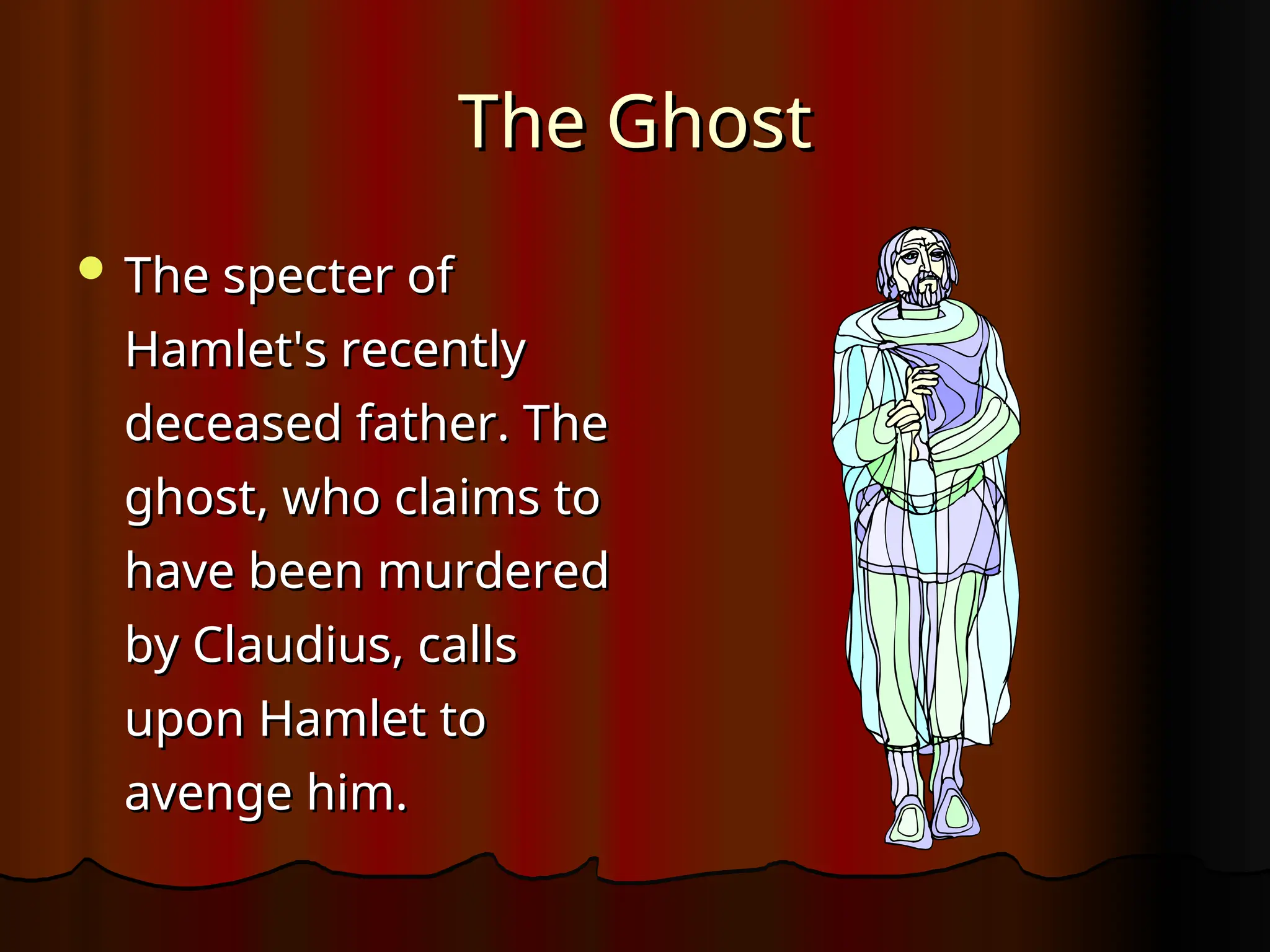 The Ghost
The Ghost
 The specter of
The specter of
Hamlet's recently
Hamlet's recently
deceased father. The
deceased father. The
ghost, who claims to
ghost, who claims to
have been murdered
have been murdered
by Claudius, calls
by Claudius, calls
upon Hamlet to
upon Hamlet to
avenge him.
avenge him.
 