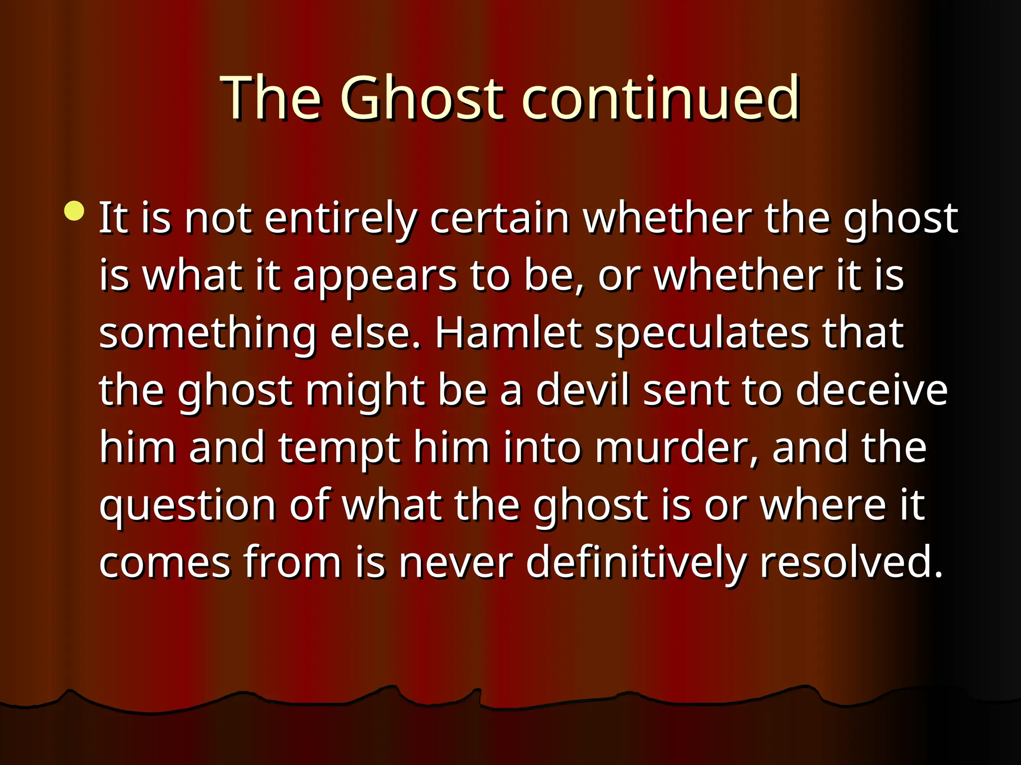 The Ghost continued
The Ghost continued
It is not entirely certain whether the ghost
It is not entirely certain whether the ghost
is what it appears to be, or whether it is
is what it appears to be, or whether it is
something else. Hamlet speculates that
something else. Hamlet speculates that
the ghost might be a devil sent to deceive
the ghost might be a devil sent to deceive
him and tempt him into murder, and the
him and tempt him into murder, and the
question of what the ghost is or where it
question of what the ghost is or where it
comes from is never definitively resolved.
comes from is never definitively resolved.
 