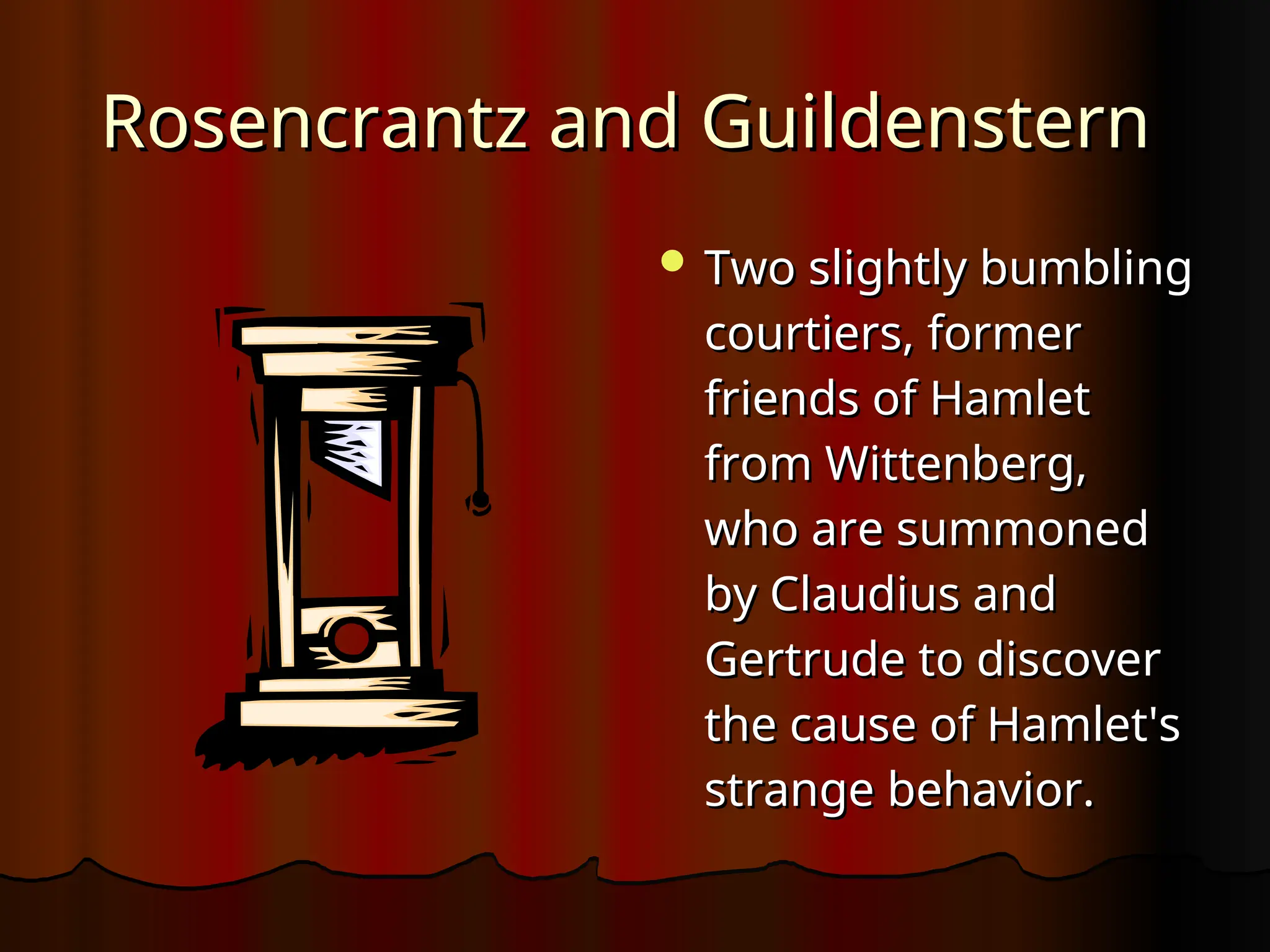 Rosencrantz
Rosencrantz and
and Guildenstern
Guildenstern
 Two slightly bumbling
Two slightly bumbling
courtiers, former
courtiers, former
friends of Hamlet
friends of Hamlet
from Wittenberg,
from Wittenberg,
who are summoned
who are summoned
by Claudius and
by Claudius and
Gertrude to discover
Gertrude to discover
the cause of Hamlet's
the cause of Hamlet's
strange behavior.
strange behavior.
 