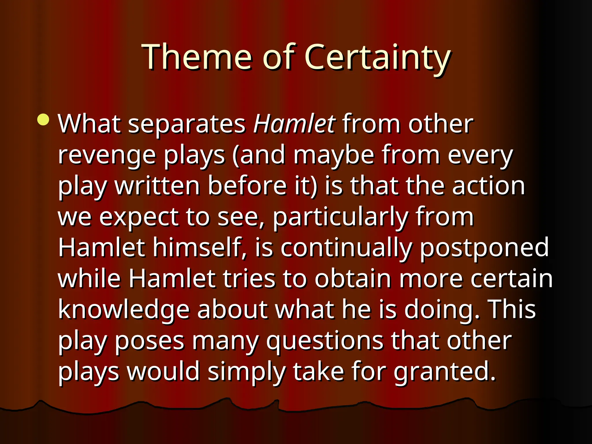 Theme of Certainty
Theme of Certainty
What separates
What separates Hamlet
Hamlet from other
from other
revenge plays (and maybe from every
revenge plays (and maybe from every
play written before it) is that the action
play written before it) is that the action
we expect to see, particularly from
we expect to see, particularly from
Hamlet himself, is continually postponed
Hamlet himself, is continually postponed
while Hamlet tries to obtain more certain
while Hamlet tries to obtain more certain
knowledge about what he is doing. This
knowledge about what he is doing. This
play poses many questions that other
play poses many questions that other
plays would simply take for granted.
plays would simply take for granted.
 