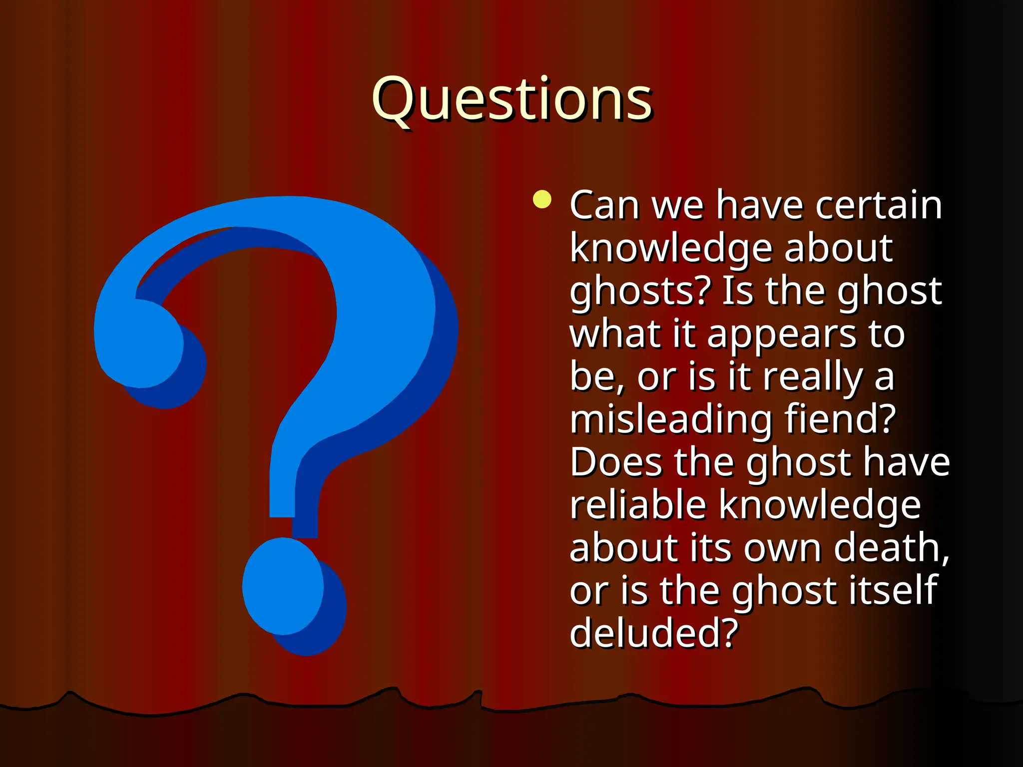 Questions
Questions
 Can we have certain
Can we have certain
knowledge about
knowledge about
ghosts? Is the ghost
ghosts? Is the ghost
what it appears to
what it appears to
be, or is it really a
be, or is it really a
misleading fiend?
misleading fiend?
Does the ghost have
Does the ghost have
reliable knowledge
reliable knowledge
about its own death,
about its own death,
or is the ghost itself
or is the ghost itself
deluded?
deluded?
 