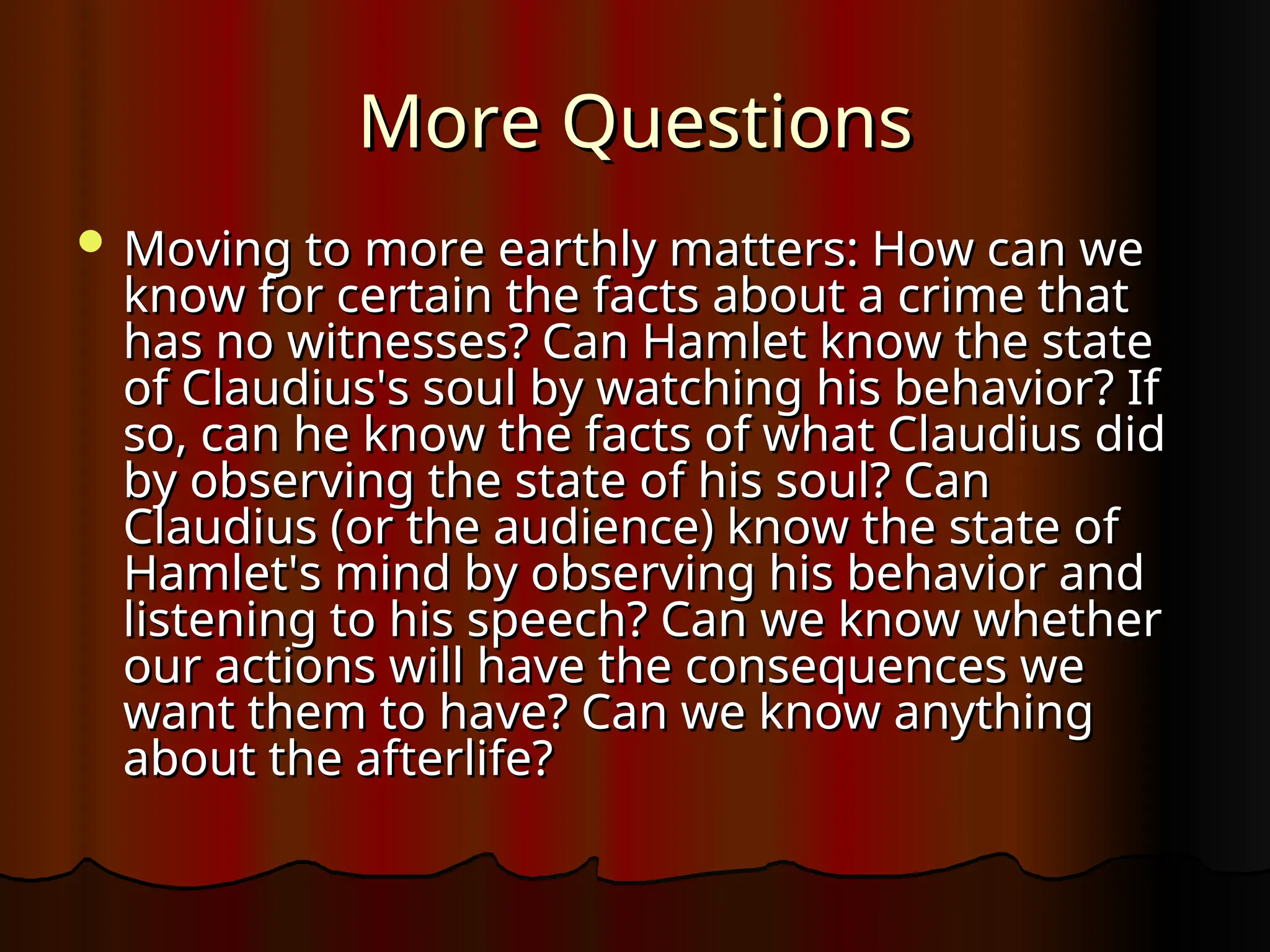 More Questions
More Questions
 Moving to more earthly matters: How can we
Moving to more earthly matters: How can we
know for certain the facts about a crime that
know for certain the facts about a crime that
has no witnesses? Can Hamlet know the state
has no witnesses? Can Hamlet know the state
of Claudius's soul by watching his behavior? If
of Claudius's soul by watching his behavior? If
so, can he know the facts of what Claudius did
so, can he know the facts of what Claudius did
by observing the state of his soul? Can
by observing the state of his soul? Can
Claudius (or the audience) know the state of
Claudius (or the audience) know the state of
Hamlet's mind by observing his behavior and
Hamlet's mind by observing his behavior and
listening to his speech? Can we know whether
listening to his speech? Can we know whether
our actions will have the consequences we
our actions will have the consequences we
want them to have? Can we know anything
want them to have? Can we know anything
about the afterlife?
about the afterlife?
 