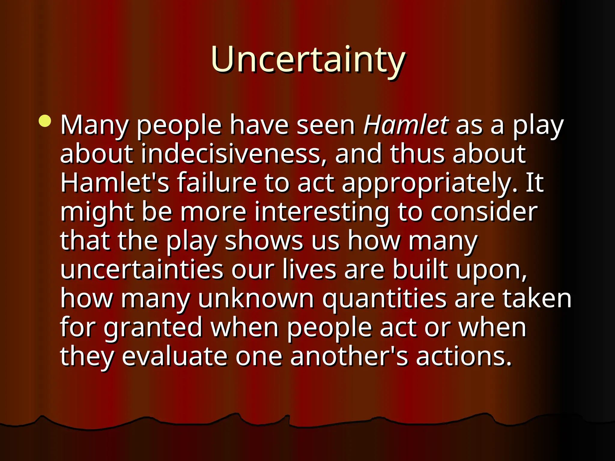 Uncertainty
Uncertainty
Many people have seen
Many people have seen Hamlet
Hamlet as a play
as a play
about indecisiveness, and thus about
about indecisiveness, and thus about
Hamlet's failure to act appropriately. It
Hamlet's failure to act appropriately. It
might be more interesting to consider
might be more interesting to consider
that the play shows us how many
that the play shows us how many
uncertainties our lives are built upon,
uncertainties our lives are built upon,
how many unknown quantities are taken
how many unknown quantities are taken
for granted when people act or when
for granted when people act or when
they evaluate one another's actions.
they evaluate one another's actions.
 