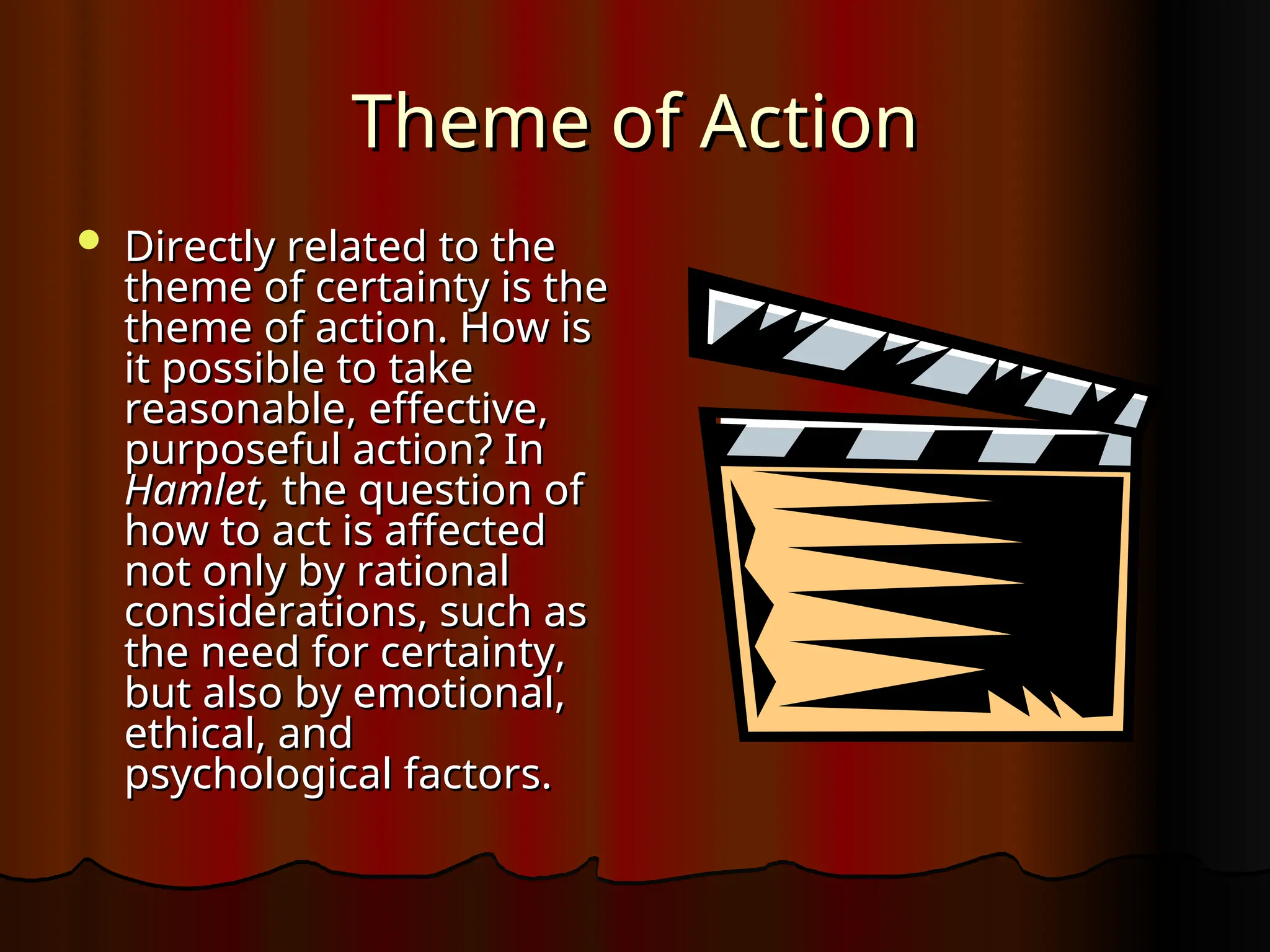Theme of Action
Theme of Action
 Directly related to the
Directly related to the
theme of certainty is the
theme of certainty is the
theme of action. How is
theme of action. How is
it possible to take
it possible to take
reasonable, effective,
reasonable, effective,
purposeful action? In
purposeful action? In
Hamlet,
Hamlet, the question of
the question of
how to act is affected
how to act is affected
not only by rational
not only by rational
considerations, such as
considerations, such as
the need for certainty,
the need for certainty,
but also by emotional,
but also by emotional,
ethical, and
ethical, and
psychological factors.
psychological factors.
 