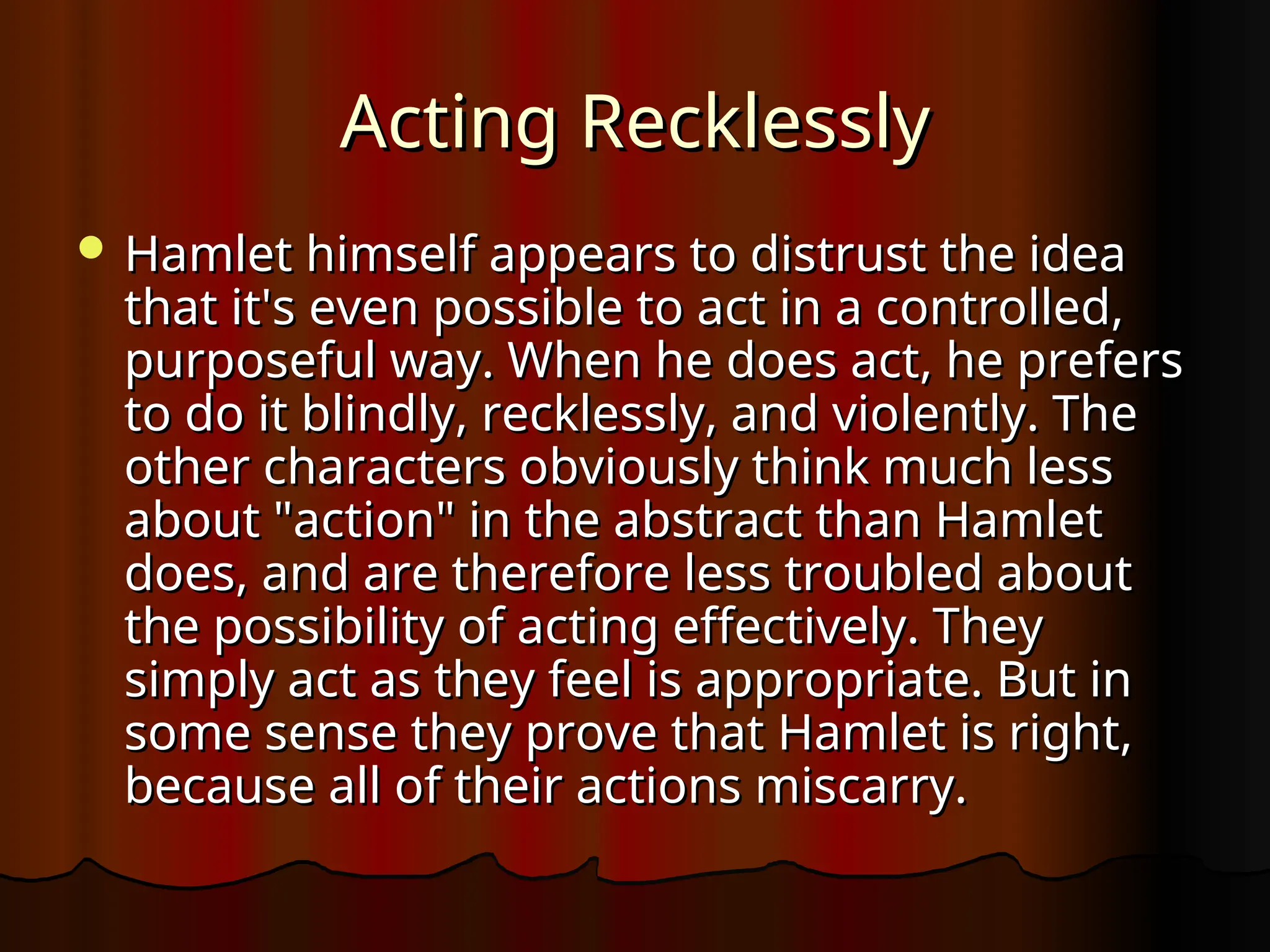 Acting Recklessly
Acting Recklessly
 Hamlet himself appears to distrust the idea
Hamlet himself appears to distrust the idea
that it's even possible to act in a controlled,
that it's even possible to act in a controlled,
purposeful way. When he does act, he prefers
purposeful way. When he does act, he prefers
to do it blindly, recklessly, and violently. The
to do it blindly, recklessly, and violently. The
other characters obviously think much less
other characters obviously think much less
about "action" in the abstract than Hamlet
about "action" in the abstract than Hamlet
does, and are therefore less troubled about
does, and are therefore less troubled about
the possibility of acting effectively. They
the possibility of acting effectively. They
simply act as they feel is appropriate. But in
simply act as they feel is appropriate. But in
some sense they prove that Hamlet is right,
some sense they prove that Hamlet is right,
because all of their actions miscarry.
because all of their actions miscarry.
 