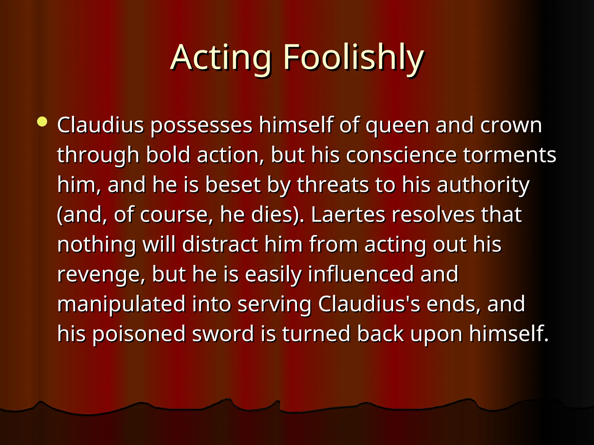 Acting Foolishly
Acting Foolishly
 Claudius possesses himself of queen and crown
Claudius possesses himself of queen and crown
through bold action, but his conscience torments
through bold action, but his conscience torments
him, and he is beset by threats to his authority
him, and he is beset by threats to his authority
(and, of course, he dies). Laertes resolves that
(and, of course, he dies). Laertes resolves that
nothing will distract him from acting out his
nothing will distract him from acting out his
revenge, but he is easily influenced and
revenge, but he is easily influenced and
manipulated into serving Claudius's ends, and
manipulated into serving Claudius's ends, and
his poisoned sword is turned back upon himself.
his poisoned sword is turned back upon himself.
 