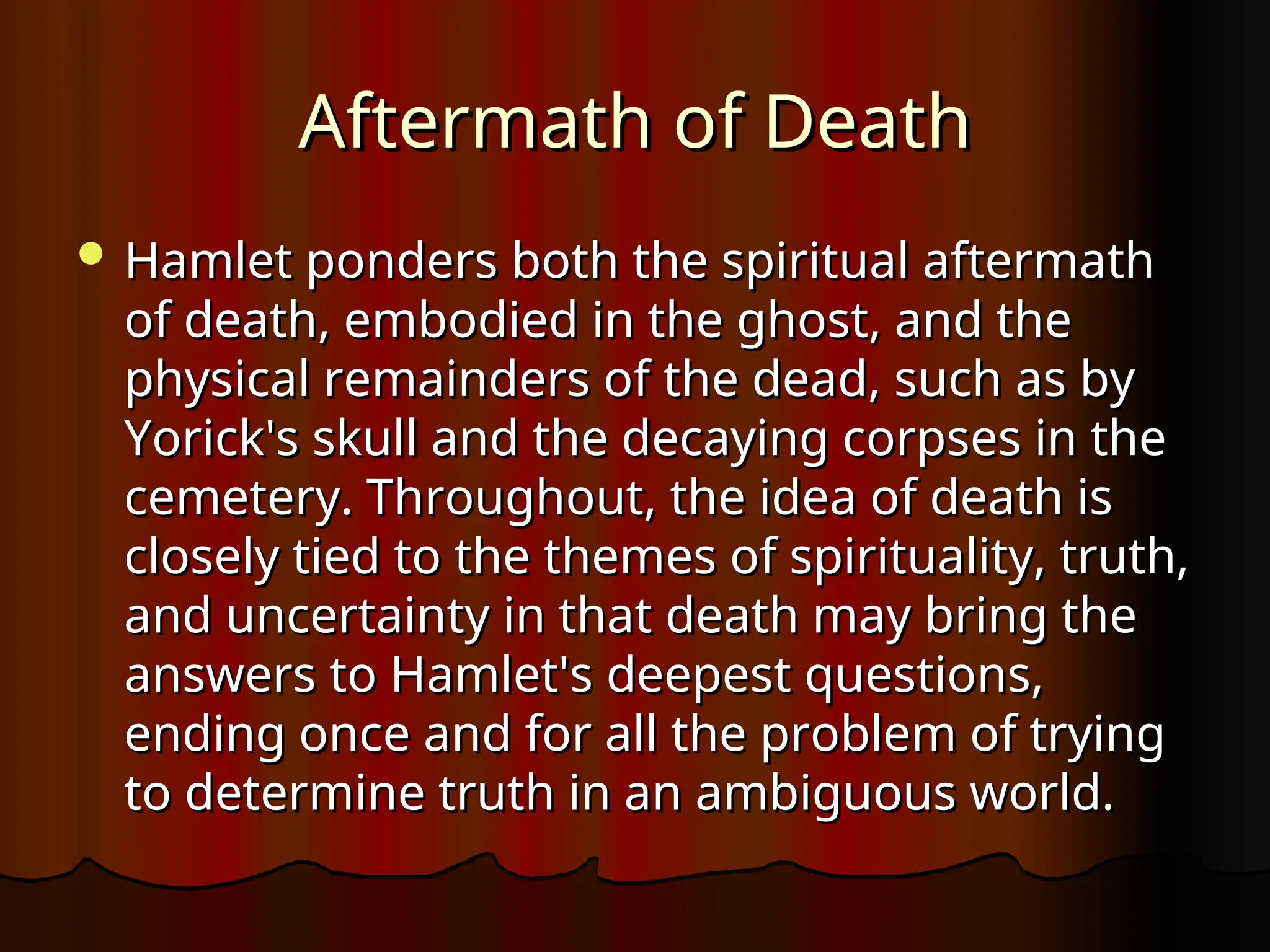 Aftermath of Death
Aftermath of Death
 Hamlet ponders both the spiritual aftermath
Hamlet ponders both the spiritual aftermath
of death, embodied in the ghost, and the
of death, embodied in the ghost, and the
physical remainders of the dead, such as by
physical remainders of the dead, such as by
Yorick's skull and the decaying corpses in the
Yorick's skull and the decaying corpses in the
cemetery. Throughout, the idea of death is
cemetery. Throughout, the idea of death is
closely tied to the themes of spirituality, truth,
closely tied to the themes of spirituality, truth,
and uncertainty in that death may bring the
and uncertainty in that death may bring the
answers to Hamlet's deepest questions,
answers to Hamlet's deepest questions,
ending once and for all the problem of trying
ending once and for all the problem of trying
to determine truth in an ambiguous world.
to determine truth in an ambiguous world.
 