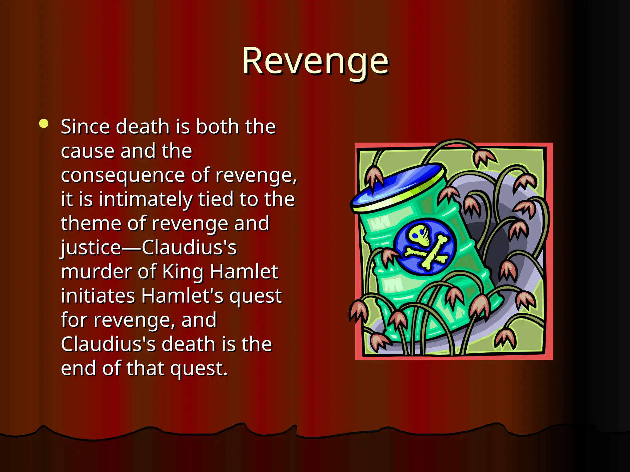 Revenge
Revenge
 Since death is both the
Since death is both the
cause and the
cause and the
consequence of revenge,
consequence of revenge,
it is intimately tied to the
it is intimately tied to the
theme of revenge and
theme of revenge and
justice—Claudius's
justice—Claudius's
murder of King Hamlet
murder of King Hamlet
initiates Hamlet's quest
initiates Hamlet's quest
for revenge, and
for revenge, and
Claudius's death is the
Claudius's death is the
end of that quest.
end of that quest.
 