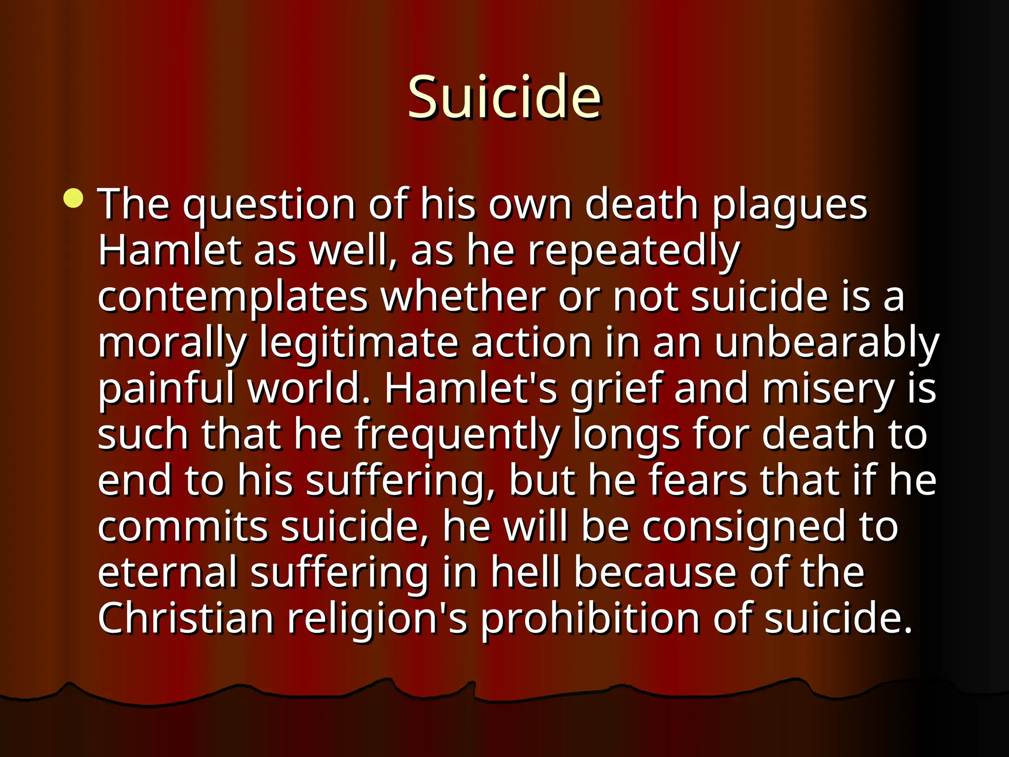 Suicide
Suicide
The question of his own death plagues
The question of his own death plagues
Hamlet as well, as he repeatedly
Hamlet as well, as he repeatedly
contemplates whether or not suicide is a
contemplates whether or not suicide is a
morally legitimate action in an unbearably
morally legitimate action in an unbearably
painful world. Hamlet's grief and misery is
painful world. Hamlet's grief and misery is
such that he frequently longs for death to
such that he frequently longs for death to
end to his suffering, but he fears that if he
end to his suffering, but he fears that if he
commits suicide, he will be consigned to
commits suicide, he will be consigned to
eternal suffering in hell because of the
eternal suffering in hell because of the
Christian religion's prohibition of suicide.
Christian religion's prohibition of suicide.
 
