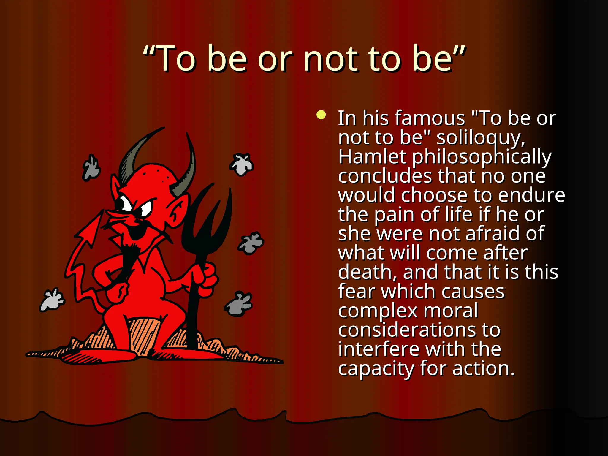 “
“To be or not to be”
To be or not to be”
 In his famous "To be or
In his famous "To be or
not to be" soliloquy,
not to be" soliloquy,
Hamlet philosophically
Hamlet philosophically
concludes that no one
concludes that no one
would choose to endure
would choose to endure
the pain of life if he or
the pain of life if he or
she were not afraid of
she were not afraid of
what will come after
what will come after
death, and that it is this
death, and that it is this
fear which causes
fear which causes
complex moral
complex moral
considerations to
considerations to
interfere with the
interfere with the
capacity for action.
capacity for action.
 