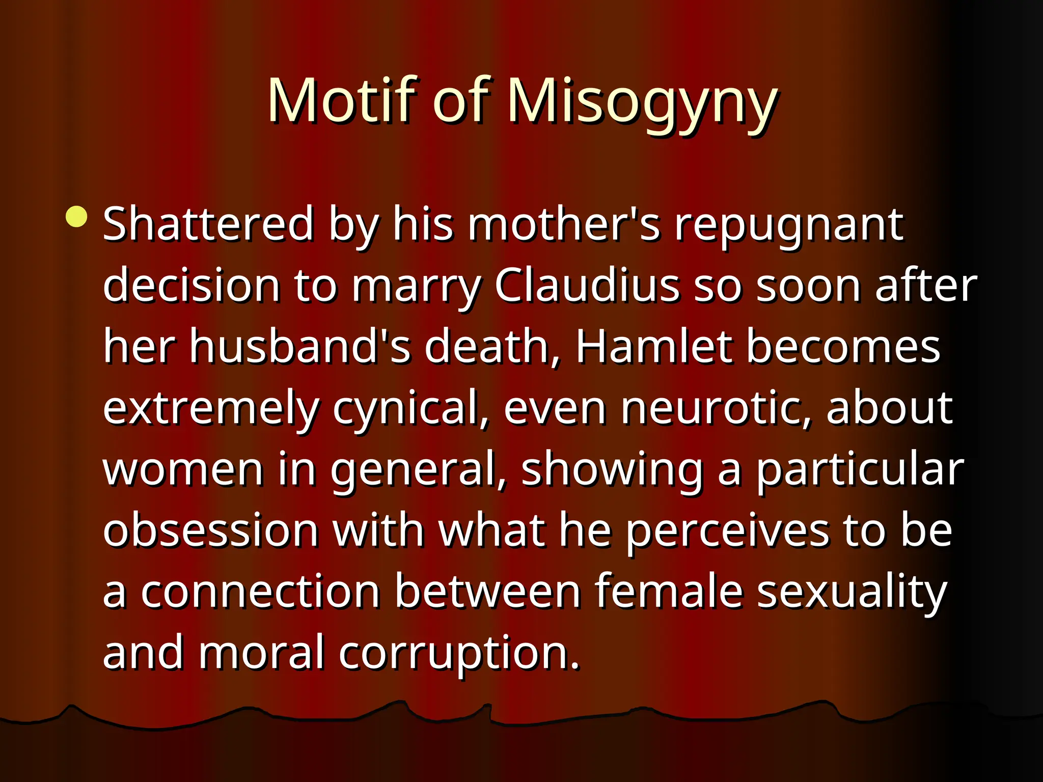 Motif of Misogyny
Motif of Misogyny
Shattered by his mother's repugnant
Shattered by his mother's repugnant
decision to marry Claudius so soon after
decision to marry Claudius so soon after
her husband's death, Hamlet becomes
her husband's death, Hamlet becomes
extremely cynical, even neurotic, about
extremely cynical, even neurotic, about
women in general, showing a particular
women in general, showing a particular
obsession with what he perceives to be
obsession with what he perceives to be
a connection between female sexuality
a connection between female sexuality
and moral corruption.
and moral corruption.
 