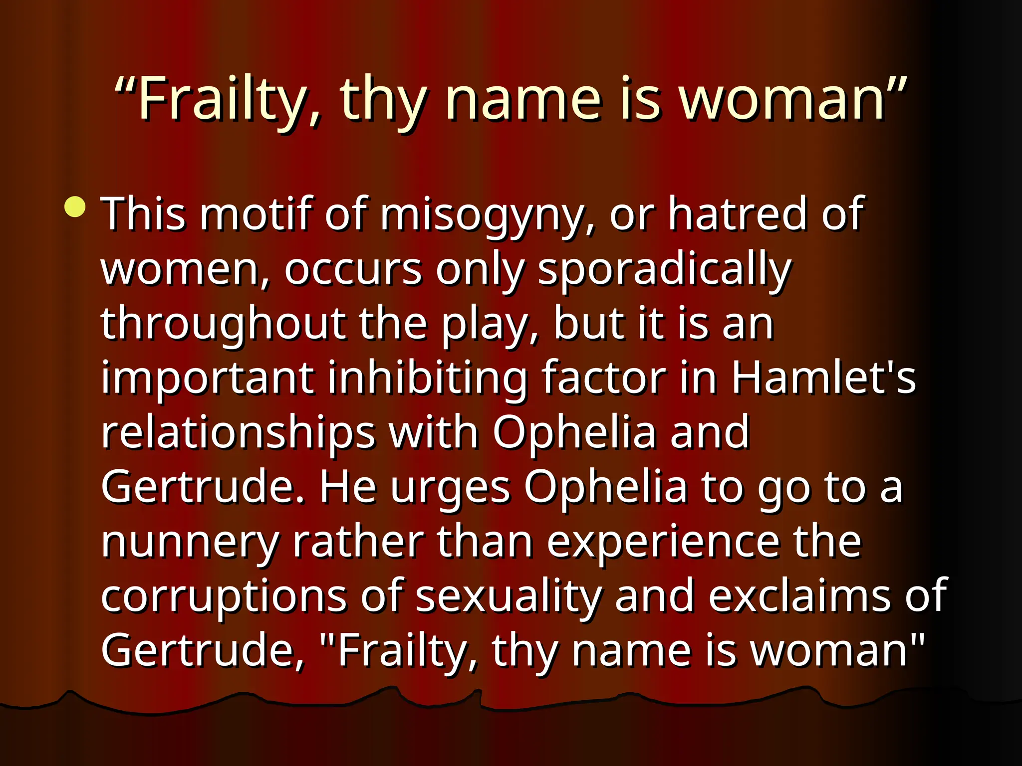 “
“Frailty, thy name is woman”
Frailty, thy name is woman”
This motif of misogyny, or hatred of
This motif of misogyny, or hatred of
women, occurs only sporadically
women, occurs only sporadically
throughout the play, but it is an
throughout the play, but it is an
important inhibiting factor in Hamlet's
important inhibiting factor in Hamlet's
relationships with Ophelia and
relationships with Ophelia and
Gertrude. He urges Ophelia to go to a
Gertrude. He urges Ophelia to go to a
nunnery rather than experience the
nunnery rather than experience the
corruptions of sexuality and exclaims of
corruptions of sexuality and exclaims of
Gertrude, "Frailty, thy name is woman"
Gertrude, "Frailty, thy name is woman"
 