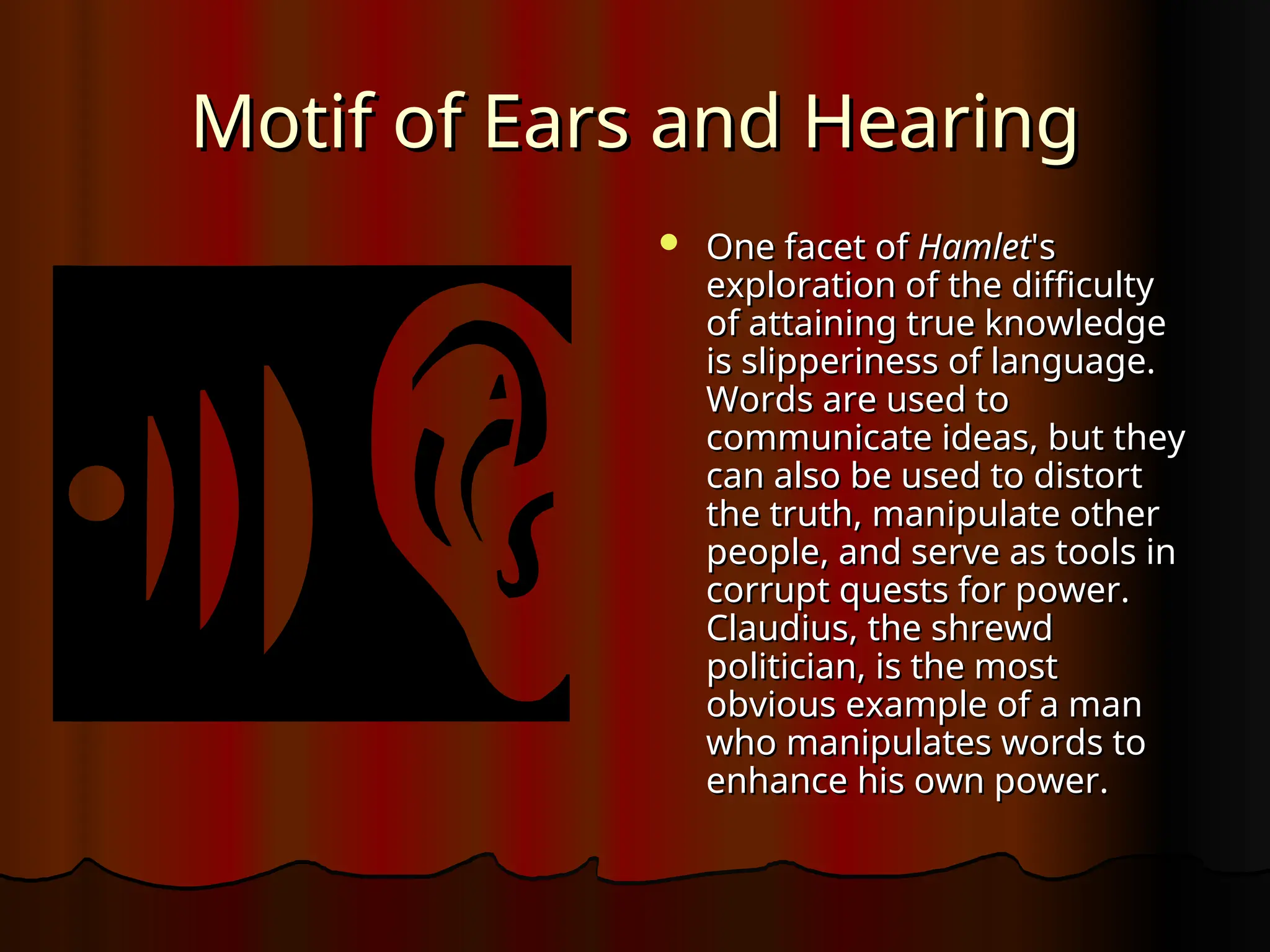 Motif of Ears and Hearing
Motif of Ears and Hearing
 One facet of
One facet of Hamlet
Hamlet's
's
exploration of the difficulty
exploration of the difficulty
of attaining true knowledge
of attaining true knowledge
is slipperiness of language.
is slipperiness of language.
Words are used to
Words are used to
communicate ideas, but they
communicate ideas, but they
can also be used to distort
can also be used to distort
the truth, manipulate other
the truth, manipulate other
people, and serve as tools in
people, and serve as tools in
corrupt quests for power.
corrupt quests for power.
Claudius, the shrewd
Claudius, the shrewd
politician, is the most
politician, is the most
obvious example of a man
obvious example of a man
who manipulates words to
who manipulates words to
enhance his own power.
enhance his own power.
 