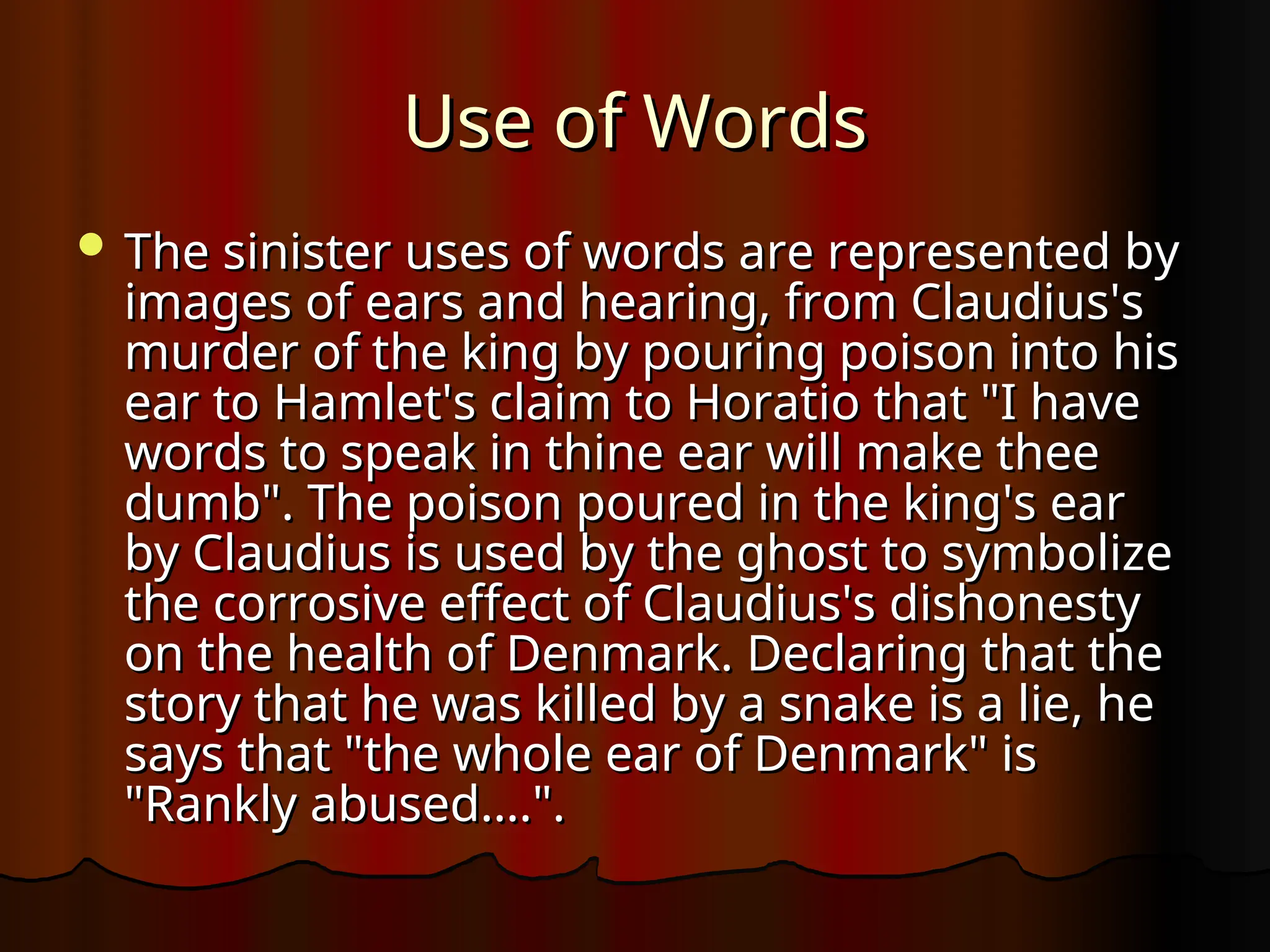 Use of Words
Use of Words
 The sinister uses of words are represented by
The sinister uses of words are represented by
images of ears and hearing, from Claudius's
images of ears and hearing, from Claudius's
murder of the king by pouring poison into his
murder of the king by pouring poison into his
ear to Hamlet's claim to Horatio that "I have
ear to Hamlet's claim to Horatio that "I have
words to speak in thine ear will make thee
words to speak in thine ear will make thee
dumb". The poison poured in the king's ear
dumb". The poison poured in the king's ear
by Claudius is used by the ghost to symbolize
by Claudius is used by the ghost to symbolize
the corrosive effect of Claudius's dishonesty
the corrosive effect of Claudius's dishonesty
on the health of Denmark. Declaring that the
on the health of Denmark. Declaring that the
story that he was killed by a snake is a lie, he
story that he was killed by a snake is a lie, he
says that "the whole ear of Denmark" is
says that "the whole ear of Denmark" is
"Rankly abused….".
"Rankly abused….".
 