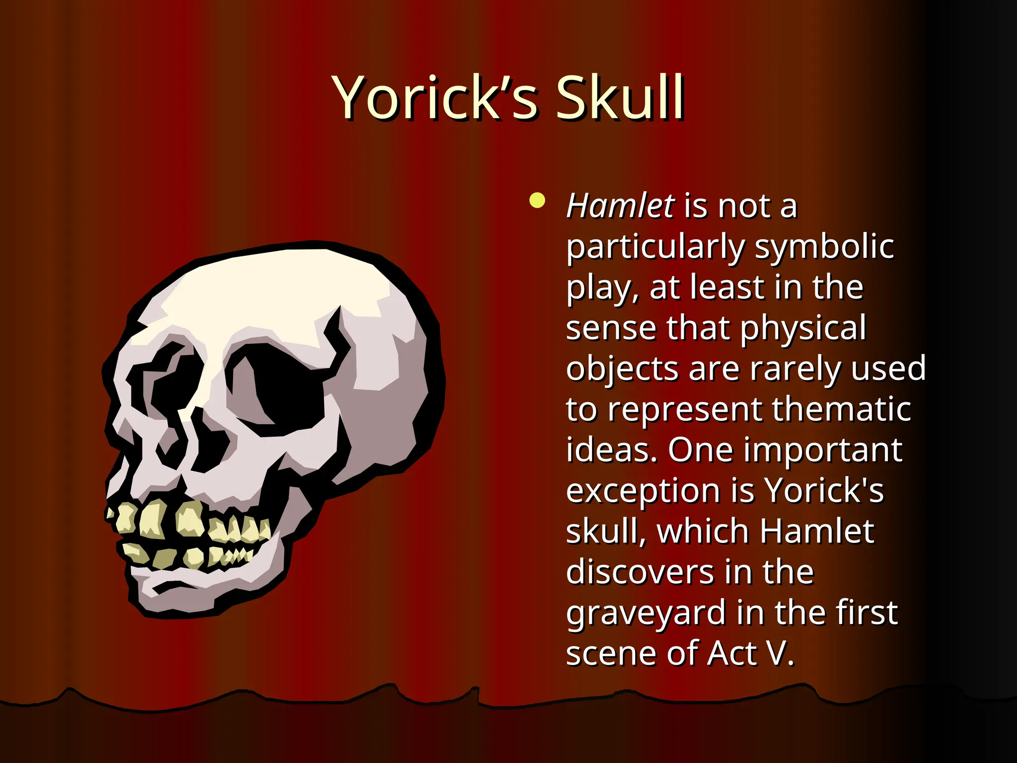 Yorick’s Skull
Yorick’s Skull
 Hamlet
Hamlet is not a
is not a
particularly symbolic
particularly symbolic
play, at least in the
play, at least in the
sense that physical
sense that physical
objects are rarely used
objects are rarely used
to represent thematic
to represent thematic
ideas. One important
ideas. One important
exception is Yorick's
exception is Yorick's
skull, which Hamlet
skull, which Hamlet
discovers in the
discovers in the
graveyard in the first
graveyard in the first
scene of Act V.
scene of Act V.
 