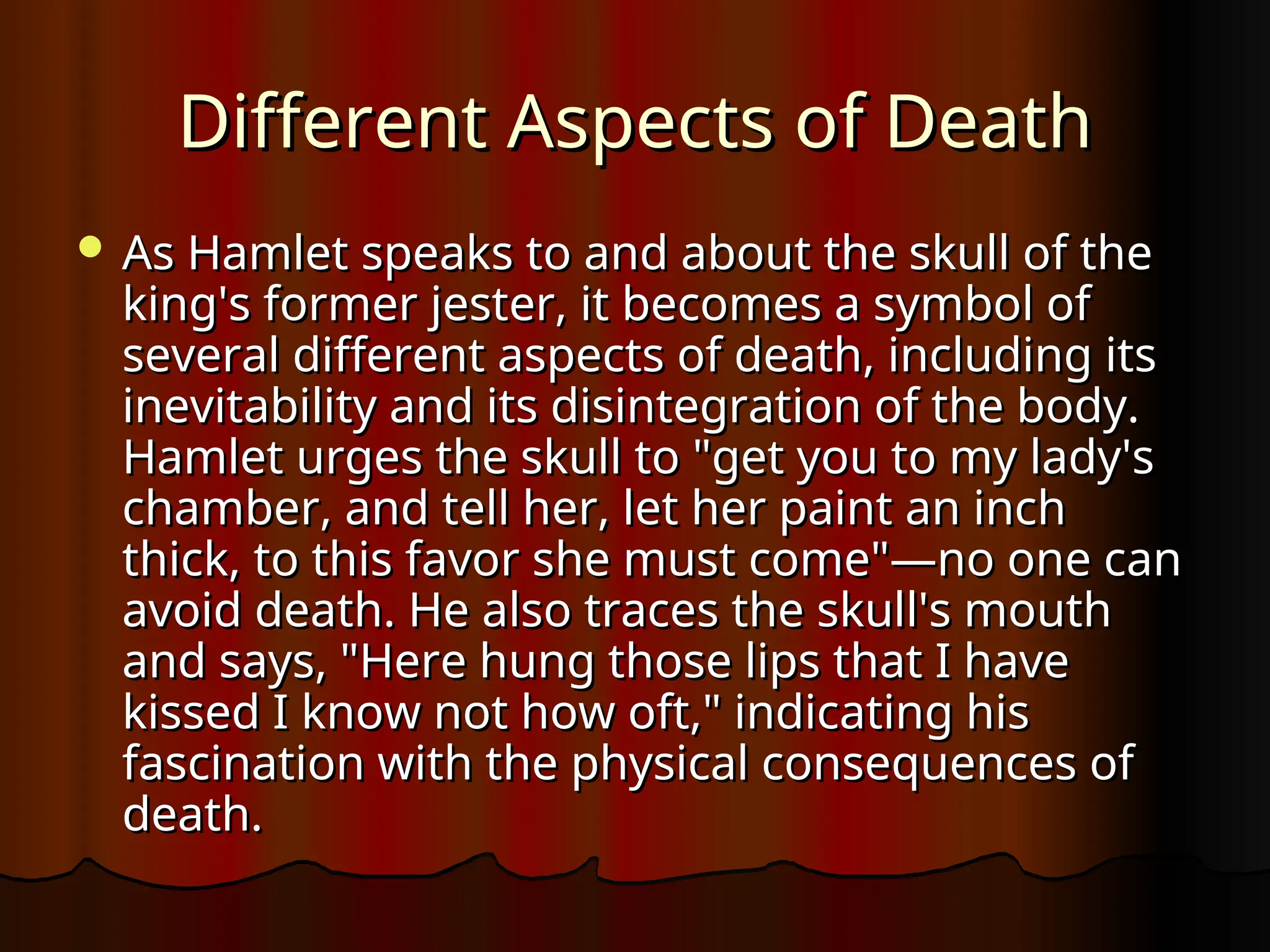 Different Aspects of Death
Different Aspects of Death
 As Hamlet speaks to and about the skull of the
As Hamlet speaks to and about the skull of the
king's former jester, it becomes a symbol of
king's former jester, it becomes a symbol of
several different aspects of death, including its
several different aspects of death, including its
inevitability and its disintegration of the body.
inevitability and its disintegration of the body.
Hamlet urges the skull to "get you to my lady's
Hamlet urges the skull to "get you to my lady's
chamber, and tell her, let her paint an inch
chamber, and tell her, let her paint an inch
thick, to this favor she must come"—no one can
thick, to this favor she must come"—no one can
avoid death. He also traces the skull's mouth
avoid death. He also traces the skull's mouth
and says, "Here hung those lips that I have
and says, "Here hung those lips that I have
kissed I know not how oft," indicating his
kissed I know not how oft," indicating his
fascination with the physical consequences of
fascination with the physical consequences of
death.
death.
 