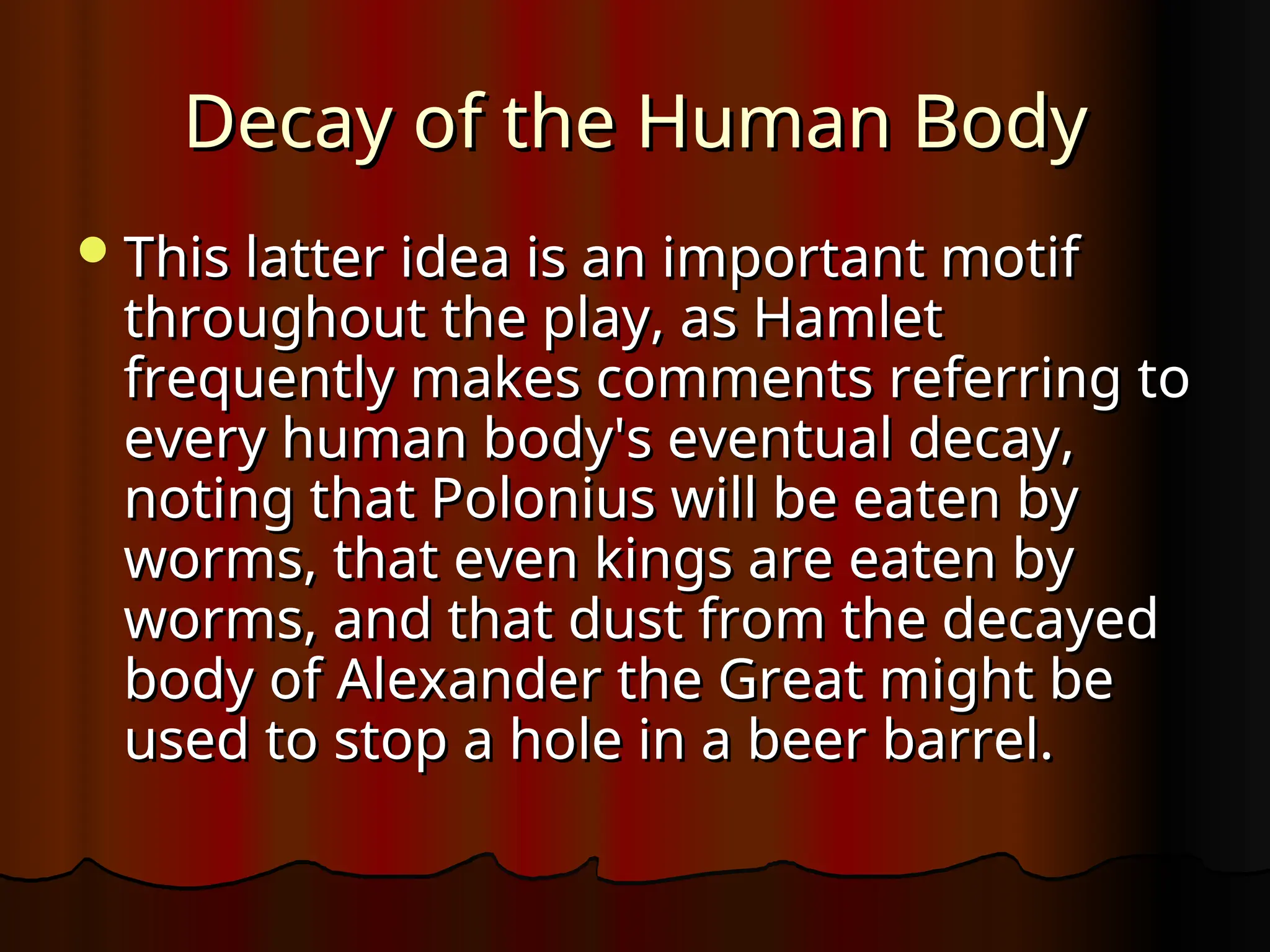 Decay of the Human Body
Decay of the Human Body
This latter idea is an important motif
This latter idea is an important motif
throughout the play, as Hamlet
throughout the play, as Hamlet
frequently makes comments referring to
frequently makes comments referring to
every human body's eventual decay,
every human body's eventual decay,
noting that Polonius will be eaten by
noting that Polonius will be eaten by
worms, that even kings are eaten by
worms, that even kings are eaten by
worms, and that dust from the decayed
worms, and that dust from the decayed
body of Alexander the Great might be
body of Alexander the Great might be
used to stop a hole in a beer barrel.
used to stop a hole in a beer barrel.
 