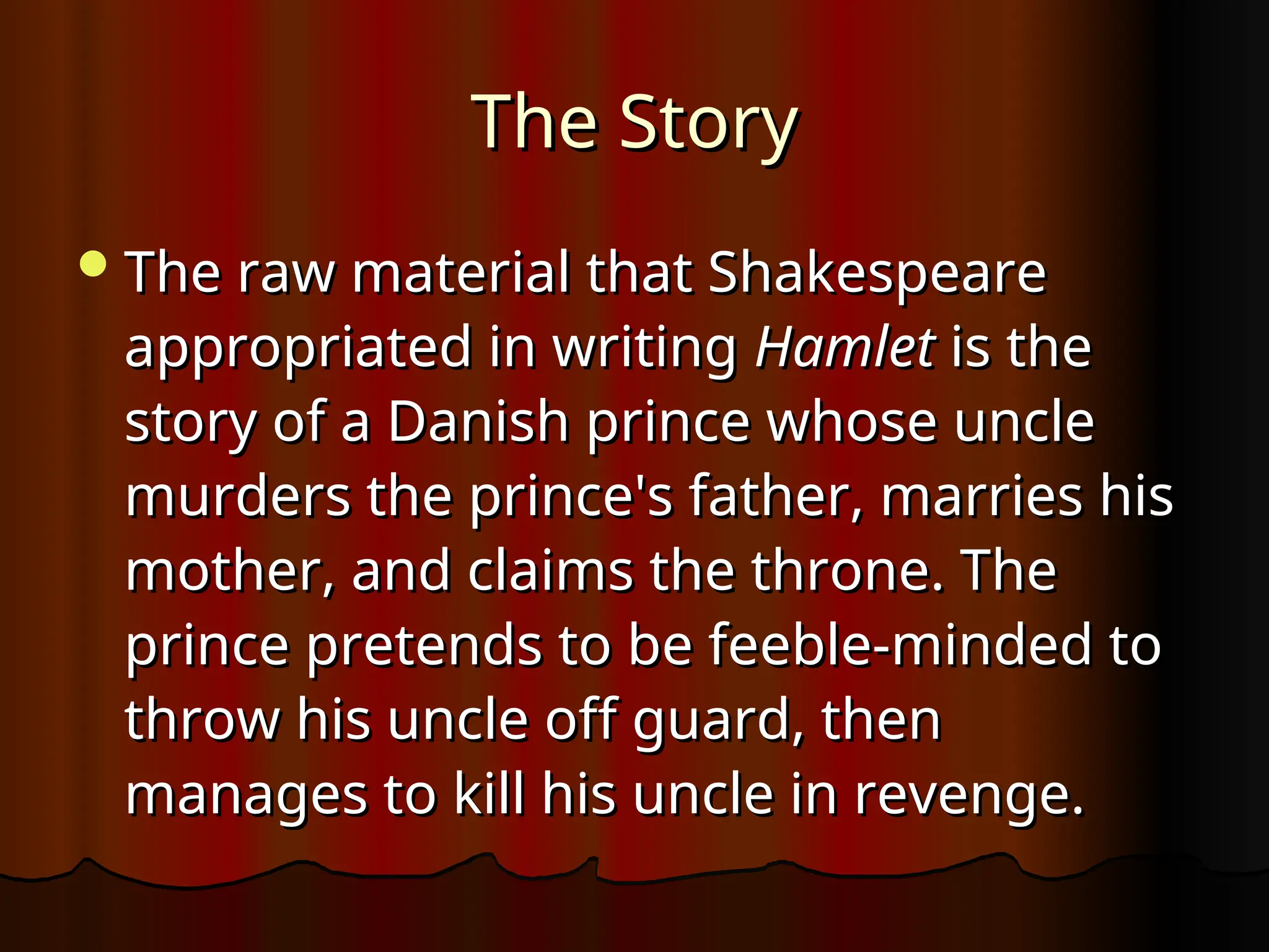 The Story
The Story
The raw material that Shakespeare
The raw material that Shakespeare
appropriated in writing
appropriated in writing Hamlet
Hamlet is the
is the
story of a Danish prince whose uncle
story of a Danish prince whose uncle
murders the prince's father, marries his
murders the prince's father, marries his
mother, and claims the throne. The
mother, and claims the throne. The
prince pretends to be feeble-minded to
prince pretends to be feeble-minded to
throw his uncle off guard, then
throw his uncle off guard, then
manages to kill his uncle in revenge.
manages to kill his uncle in revenge.
 