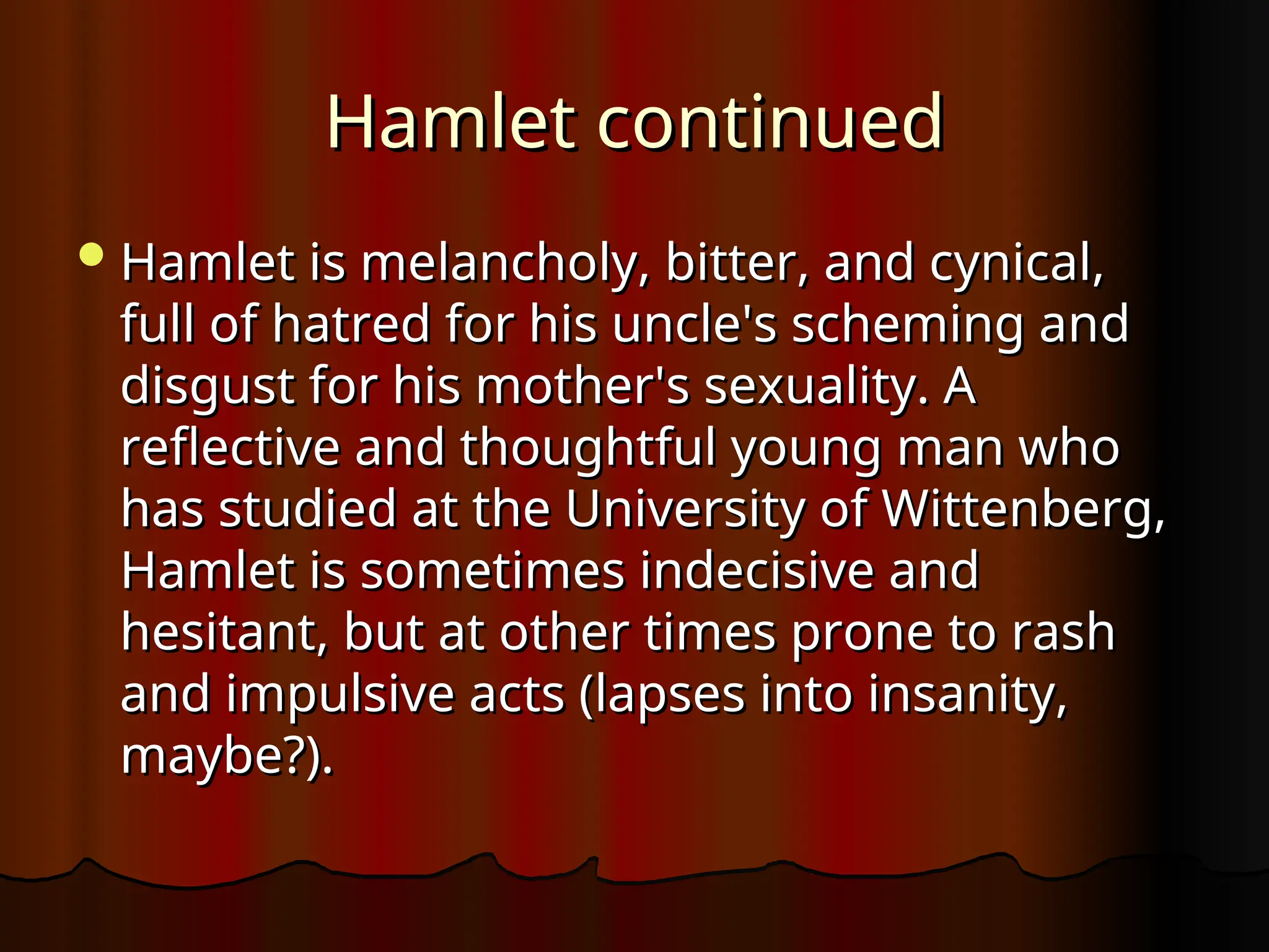 Hamlet continued
Hamlet continued
Hamlet is melancholy, bitter, and cynical,
Hamlet is melancholy, bitter, and cynical,
full of hatred for his uncle's scheming and
full of hatred for his uncle's scheming and
disgust for his mother's sexuality. A
disgust for his mother's sexuality. A
reflective and thoughtful young man who
reflective and thoughtful young man who
has studied at the University of Wittenberg,
has studied at the University of Wittenberg,
Hamlet is sometimes indecisive and
Hamlet is sometimes indecisive and
hesitant, but at other times prone to rash
hesitant, but at other times prone to rash
and impulsive acts (lapses into insanity,
and impulsive acts (lapses into insanity,
maybe?).
maybe?).
 