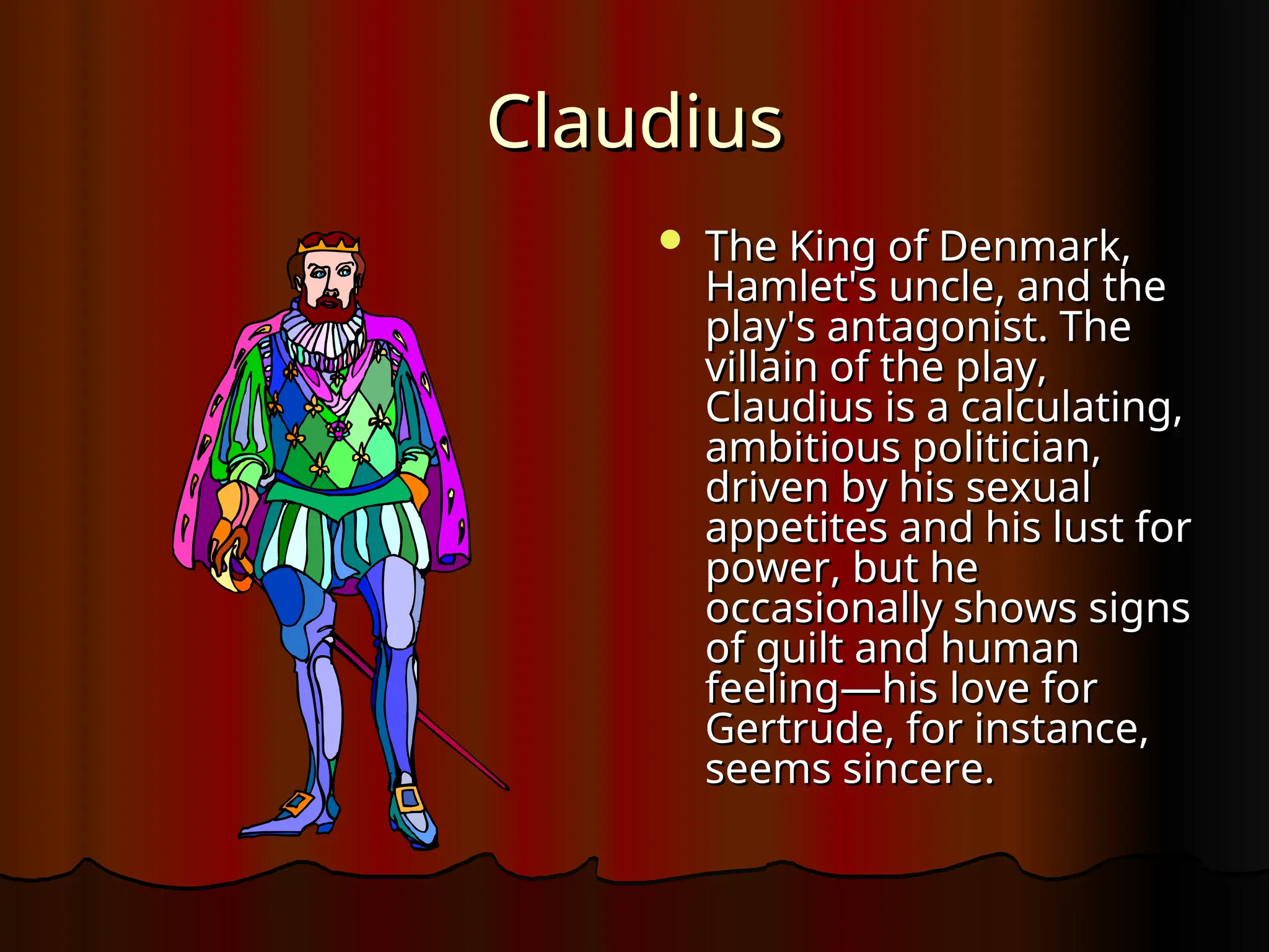 Claudius
Claudius
 The King of Denmark,
The King of Denmark,
Hamlet's uncle, and the
Hamlet's uncle, and the
play's antagonist. The
play's antagonist. The
villain of the play,
villain of the play,
Claudius is a calculating,
Claudius is a calculating,
ambitious politician,
ambitious politician,
driven by his sexual
driven by his sexual
appetites and his lust for
appetites and his lust for
power, but he
power, but he
occasionally shows signs
occasionally shows signs
of guilt and human
of guilt and human
feeling—his love for
feeling—his love for
Gertrude, for instance,
Gertrude, for instance,
seems sincere.
seems sincere.
 