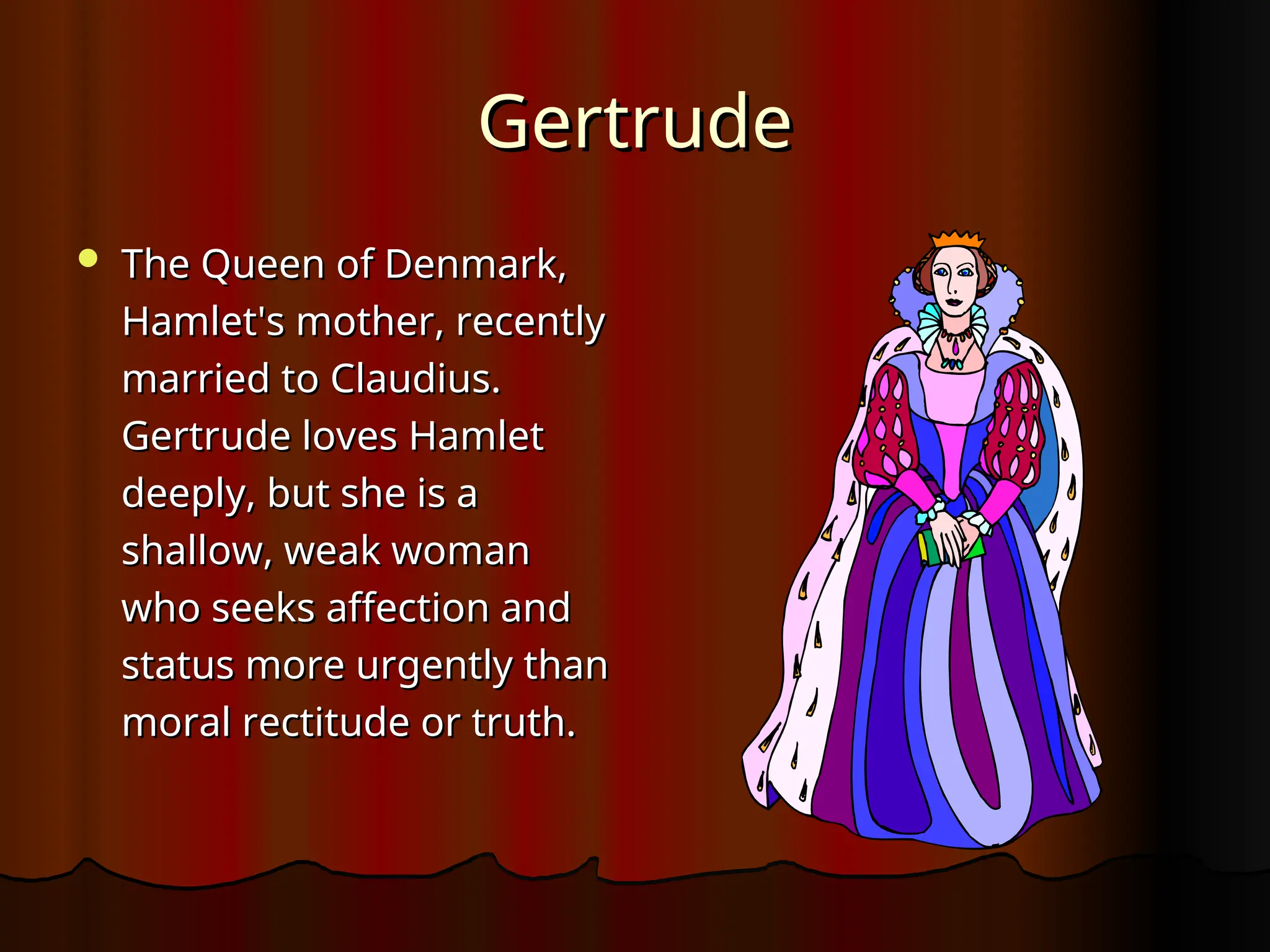 Gertrude
Gertrude
 The Queen of Denmark,
The Queen of Denmark,
Hamlet's mother, recently
Hamlet's mother, recently
married to Claudius.
married to Claudius.
Gertrude loves Hamlet
Gertrude loves Hamlet
deeply, but she is a
deeply, but she is a
shallow, weak woman
shallow, weak woman
who seeks affection and
who seeks affection and
status more urgently than
status more urgently than
moral rectitude or truth.
moral rectitude or truth.
 