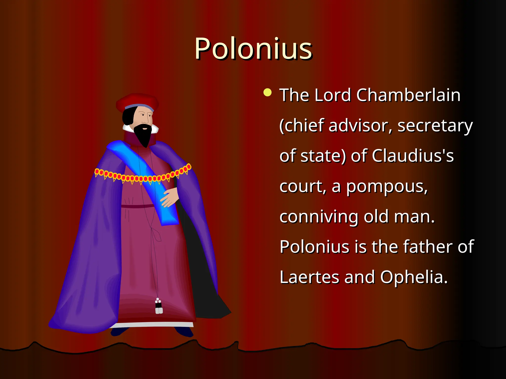 Polonius
Polonius
 The Lord Chamberlain
The Lord Chamberlain
(chief advisor, secretary
(chief advisor, secretary
of state) of Claudius's
of state) of Claudius's
court, a pompous,
court, a pompous,
conniving old man.
conniving old man.
Polonius is the father of
Polonius is the father of
Laertes and Ophelia.
Laertes and Ophelia.
 