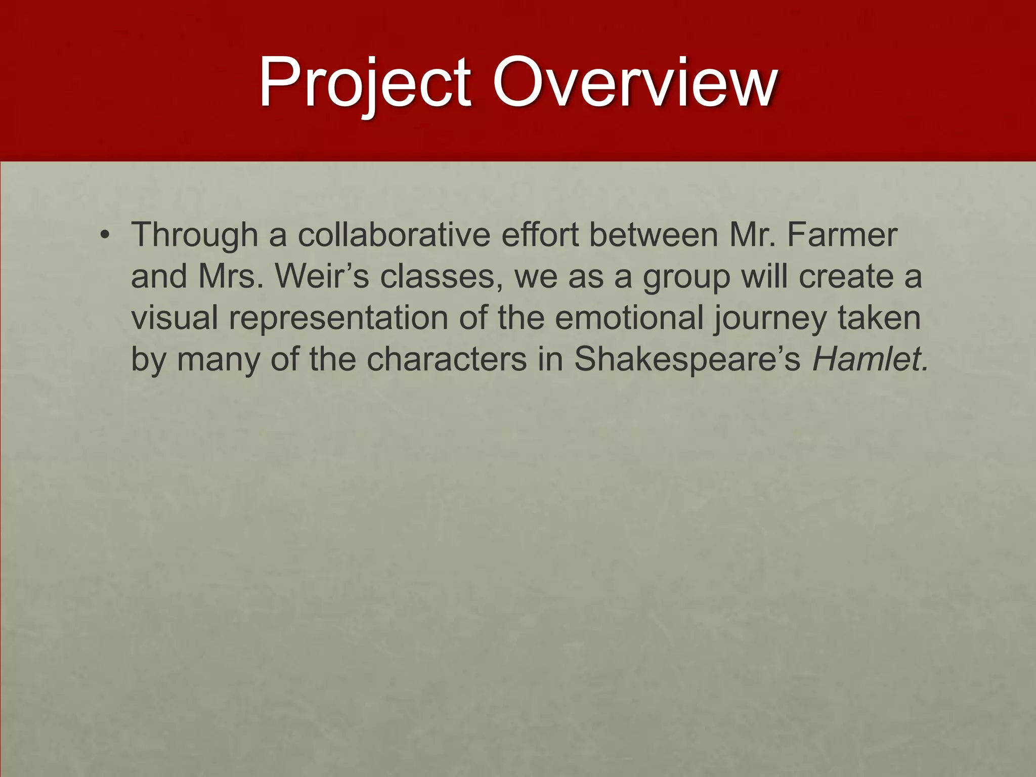 Project Overview

• Through a collaborative effort between Mr. Farmer
  and Mrs. Weir’s classes, we as a group will create a
  visual representation of the emotional journey taken
  by many of the characters in Shakespeare’s Hamlet.
 