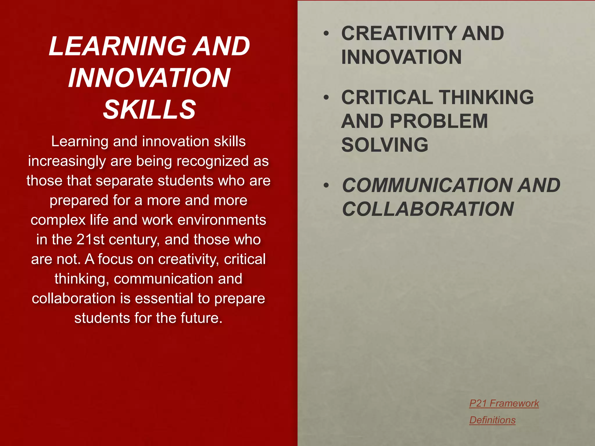 • CREATIVITY AND
   LEARNING AND                               INNOVATION
    INNOVATION
                                            • CRITICAL THINKING
      SKILLS                                  AND PROBLEM
     Learning and innovation skills           SOLVING
increasingly are being recognized as
those that separate students who are        • COMMUNICATION AND
    prepared for a more and more
 complex life and work environments
                                              COLLABORATION
  in the 21st century, and those who
 are not. A focus on creativity, critical
      thinking, communication and
 collaboration is essential to prepare
          students for the future.




                                                         P21 Framework
                                                         Definitions
 