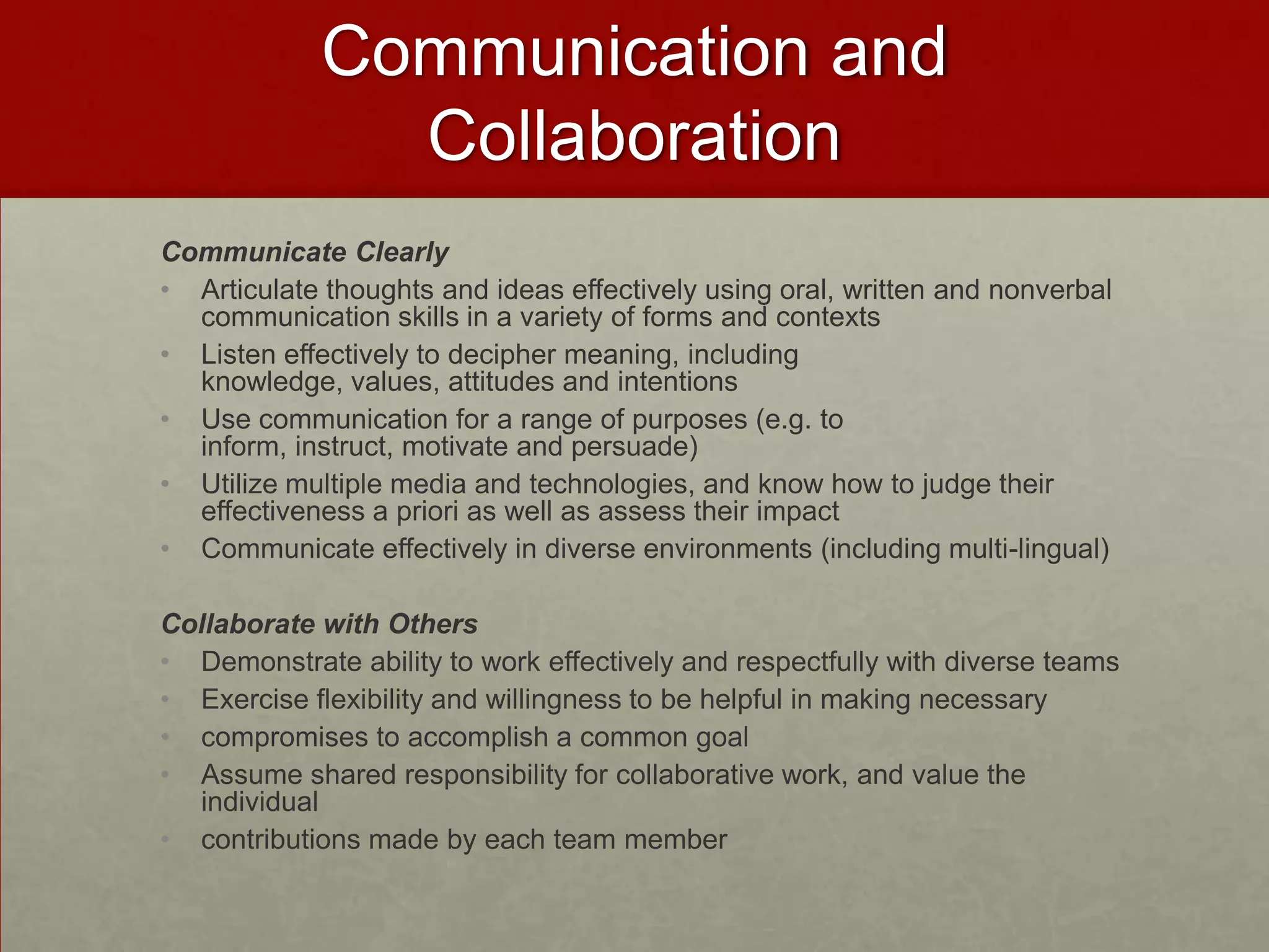 Communication and
               Collaboration
Communicate Clearly
• Articulate thoughts and ideas effectively using oral, written and nonverbal
  communication skills in a variety of forms and contexts
• Listen effectively to decipher meaning, including
  knowledge, values, attitudes and intentions
• Use communication for a range of purposes (e.g. to
  inform, instruct, motivate and persuade)
• Utilize multiple media and technologies, and know how to judge their
  effectiveness a priori as well as assess their impact
• Communicate effectively in diverse environments (including multi-lingual)

Collaborate with Others
• Demonstrate ability to work effectively and respectfully with diverse teams
• Exercise flexibility and willingness to be helpful in making necessary
• compromises to accomplish a common goal
• Assume shared responsibility for collaborative work, and value the
  individual
• contributions made by each team member
 