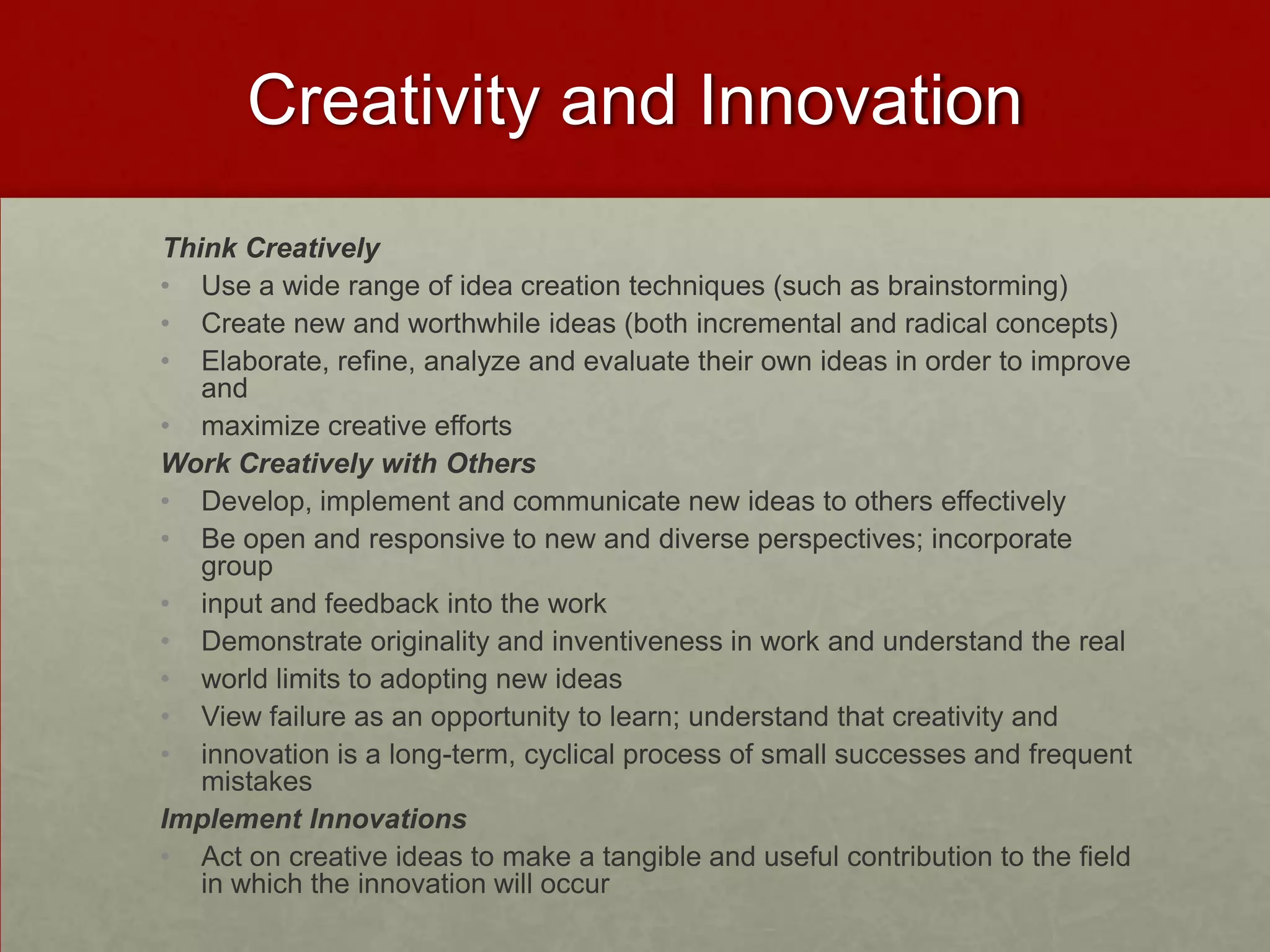 Creativity and Innovation
Think Creatively
• Use a wide range of idea creation techniques (such as brainstorming)
• Create new and worthwhile ideas (both incremental and radical concepts)
• Elaborate, refine, analyze and evaluate their own ideas in order to improve
   and
• maximize creative efforts
Work Creatively with Others
• Develop, implement and communicate new ideas to others effectively
• Be open and responsive to new and diverse perspectives; incorporate
   group
• input and feedback into the work
• Demonstrate originality and inventiveness in work and understand the real
• world limits to adopting new ideas
• View failure as an opportunity to learn; understand that creativity and
• innovation is a long-term, cyclical process of small successes and frequent
   mistakes
Implement Innovations
• Act on creative ideas to make a tangible and useful contribution to the field
   in which the innovation will occur
 
