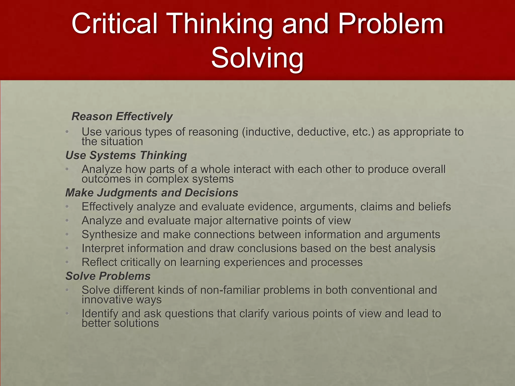 Critical Thinking and Problem
             Solving
 Reason Effectively
• Use various types of reasoning (inductive, deductive, etc.) as appropriate to
   the situation
Use Systems Thinking
• Analyze how parts of a whole interact with each other to produce overall
   outcomes in complex systems
Make Judgments and Decisions
• Effectively analyze and evaluate evidence, arguments, claims and beliefs
• Analyze and evaluate major alternative points of view
• Synthesize and make connections between information and arguments
• Interpret information and draw conclusions based on the best analysis
• Reflect critically on learning experiences and processes
Solve Problems
• Solve different kinds of non-familiar problems in both conventional and
   innovative ways
• Identify and ask questions that clarify various points of view and lead to
   better solutions
 