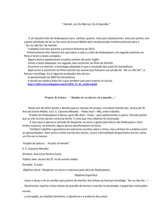“ Hamlet, Ler Ou Não Ler, Eis A Questão “

É um desafio falar de Shakespeare para adultos, quanto mais para adolescentes. Este ano porém, tive
a grata satisfação de ter os 3os anos do ensino Médio bem amadurecidos intelectualmente para o
‘ Ser ou não Ser‘ de Hamlet.
Trabalhei com eles durante o primeiro bimestre de 2013.
Primeiramente eles falaram em sala sobre a vida e a obra de Shakespeare, em seguida assitiram ao
filme e leram o texto completo.
Alguns alunos apaixonaram-se pelos sonetos do autor Inglês.
Vimos o texto adaptado, em seguida, eles assistiram ao filme de Zefirelli .
Encontrei na internet, o monólogo adaptado vi que o resultado das aulas foi maravilhoso.
Após lerem e assistirem ao filme solicitei aos alunos que fizessem sua versão do ‘ Ser ou não Ser”, o
famoso monólogo. Eis aí algumas produções dos alunos.
A apresentação do 3M2 foi maravilhosa.
A versão de valdecy Alves foi a que também usei para inspirar os alunos.
http://valdecyalves.blogspot.com.br/2010_11_01_archive.html

Projeto de Leitura - ‘ Hamlet, ler ou não ler, eis a questão ... ‘

Neste ano de 2013 aceitei o desafio que eu mesma me propus: introduzir Hamlet aos alunos do 3º.
Ano do Ensino Médio, na E. E. Cassiano Mendes - Pedra Azul – MG, onde trabalho.
O texto de Shakespeare é denso, para não dizer ‘ chato ‘ para adolescentes e jovens. Percebi porém
que as três turmas dariam conta da tarefa. E creio que meu objetivo foi alcançado.
É claro que é apenas a vontade de despertar no aluno o gosto pela leitura de Shakespeare. Para
minha surpresa, no entanto, alguns alunos aprofundaram no tema.
Também trabalhei a gramática em exercícios escritos sobre o tema, mas a ênfase foi a análise oral e
as apresentações , bem como o texto escrito dos alunos, nunca a formalidade da gramática escrita, como
um fim em si mesmo.
Projeto de Leitura : ‘ A taste of Hamlet”
E. E. Cassiano Mendes
Diretora: Ana Lúcia Pereira Costa
Público alvo: alunos do 3º. no do ensino médio
Duração : 6 aulas
Objetivo Geral : Despertar no aluno o interesse pela obra de Shakespeare.
Objetivo Específico
. Levar o aluno a ler as versões para jovens de Hamlet. Dar ênfase ao famoso monólogo ‘ Ser ou não Ser...’ .
. Desenvolver espírito crítico diante da questão do homem inserido na sociedade; o papel das instituições
sociais,
a corrupção, as relações familiares, a aparência e a essência das coisas.

 