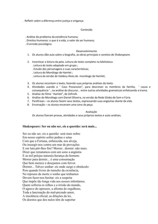 . Refletir sobre a diferença entre justiça e vingança.
Conteúdo
. Análise do problema da existência humana;
. Direitos Humanos: o que é a vida, o valor do ser humano;
. O enredo psicológico.
Desenvolvimento
1. Os alunos dão aula sobre a biografia, as obras principais e sonetos de Shakespeare.
2. Incentivar a leitura da pela. Leitura do texto completo na bibilioteca.
. Leitura do texto adaptado em grupo ;
. Estudo dos personagens e suas características;
. Leitura do Monólogo de Hamlet ;
. Leitura da versão de Valdecy Alves do monólogo de Hamlet;
3. Os alunos recontam o texto, fazendo suas próprias análises do texto.
4. Atividades usando o ‘ Caso Possessivo”, para descrever os membros da família, ‘ causa e
consequência ‘ , na análise do discurso , entre outras atividades gramaticais enfatizando a trama.
5. Análise do filme ‘ Hamlet”, de Zefirelli.
6. Análise do Monólogo com Daniel Oliveira, na versão da Rede Globo de Som e Fúria.
7. Paráfrases – os alunos fazem seus textos, expressando suas angústias diante da vida.
8. Encenação – os alunos encenam uma cena da peça.
Avaliação
Os alunos fizeram provas, atividades e seus próprios textos e auto-análises.

Shakespeare: Ser ou não ser, eis a questão: será mais...
Ser ou não ser, eis a questão: será mais nobre
Em nosso espírito sofrer pedras e setas
Com que a Fortuna, enfurecida, nos alveja,
Ou insurgir-nos contra um mar de provações
E em luta pôr-lhes fim? Morrer.. dormir: não mais.
Dizer que rematamos com um sono a angústia
E as mil pelejas naturais-herança do homem:
Morrer para dormir... é uma consumação
Que bem merece e desejamos com fervor.
Dormir... Talvez sonhar: eis onde surge o obstáculo:
Pois quando livres do tumulto da existência,
No repouso da morte o sonho que tenhamos
Devem fazer-nos hesitar: eis a suspeita
Que impõe tão longa vida aos nossos infortúnios.
Quem sofreria os relhos e a irrisão do mundo,
O agravo do opressor, a afronta do orgulhoso,
Toda a lancinação do mal-prezado amor,
A insolência oficial, as dilações da lei,
Os doestos que dos nulos têm de suportar

 