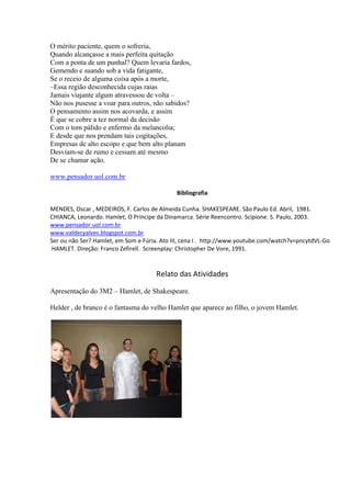 O mérito paciente, quem o sofreria,
Quando alcançasse a mais perfeita quitação
Com a ponta de um punhal? Quem levaria fardos,
Gemendo e suando sob a vida fatigante,
Se o receio de alguma coisa após a morte,
–Essa região desconhecida cujas raias
Jamais viajante algum atravessou de volta –
Não nos pusesse a voar para outros, não sabidos?
O pensamento assim nos acovarda, e assim
É que se cobre a tez normal da decisão
Com o tom pálido e enfermo da melancolia;
E desde que nos prendam tais cogitações,
Empresas de alto escopo e que bem alto planam
Desviam-se de rumo e cessam até mesmo
De se chamar ação.
www.pensador.uol.com.br
Bibliografia
MENDES, Oscar , MEDEIROS, F. Carlos de Almeida Cunha. SHAKESPEARE. São Paulo Ed. Abril, 1981.
CHIANCA, Leonardo. Hamlet, O Príncipe da Dinamarca. Série Reencontro. Scipione. S. Paulo, 2003.
www.pensador.uol.com.br
www.valdecyalves.blogspot.com.br
Ser ou não Ser? Hamlet, em Som e Fúria. Ato III, cena I . http://www.youtube.com/watch?v=pncytdVL-Go
HAMLET. Direção: Franco Zefirell. Screenplay: Christopher De Vore, 1991.

Relato das Atividades
Apresentação do 3M2 – Hamlet, de Shakespeare.
Helder , de branco é o fantasma do velho Hamlet que aparece ao filho, o jovem Hamlet.

 