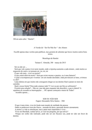 3M em aula sobre ‘ Hamlet”.

A Versão do ‘ Ser Ou Não Ser “ dos Alunos
Escolhi apenas duas versões para publicar, mas gostaria de salientar que houve muitos outros bons
textos.
Monólogo de Hamlet
Tatiane C. Almeida, 3M – março de 2013
Ser ou não ser ...
Será que vale a pena viver neste mundo, onde a injustiça aumenta a cada minuto , onde muitos se
esquecem do outro e só pensam em ter, ter, ter
O que vale mais , viver ou morrer?
O que estará além da morte? Será que existe mesmo o paraíso, ou é uma fantasia?
E qual a recompensa por vivermos em um mundo desolador, onde prevalecem as lutas, a tristeza
e a dor?
Lutas diárias em que muitos não conseguem chegar ao seu destino final e param no meio do
caminho.
Qual o nosso limite? Para onde estamos indo? V iver ou por um fim ao sofrimento?
Existirá uma solução?... Não sei, mas não pare enquanto não descobrir, o que te deterá? A
sepultura ali cessarão as interrogações .... OU apenas começará a maior de Todas?
Acredite apenas....

SER OU NÃO SER
Fagner Alessandro Silva Santos – 3M1
O que é mais triste, viver de ilusão num mundo de realidade tão penosa
Onde os poderosos riem dos fracos....moendo de dores, querendo dormir eternamente.
A morte e a vida se entrelaçam, mas a parte mais importante é viver...
Viver em liberdade, sonhar talvez, aí você me pergunta, por que talvez?
Porque um sonho não realizado, pode não ser um fracasso seu, pode ter sido um favor do
destino.

 