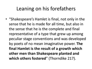 Leaning on his forefathers
• “Shakespeare’s Hamlet is final, not only in the
  sense that he is made for all time, but also in
  the sense that he is the complete and final
  representative of a type that grew up among
  peculiar stage conventions and was developed
  by poets of no mean imaginative power. The
  final Hamlet is the result of a growth which
  other men than Shakespeare planted and
  which others fostered” (Thorndike 217).
 