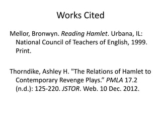 Works Cited
Mellor, Bronwyn. Reading Hamlet. Urbana, IL:
 National Council of Teachers of English, 1999.
 Print.

Thorndike, Ashley H. "The Relations of Hamlet to
  Contemporary Revenge Plays.” PMLA 17.2
  (n.d.): 125-220. JSTOR. Web. 10 Dec. 2012.
 