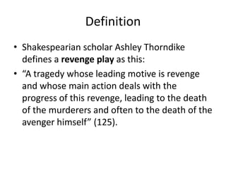 Definition
• Shakespearian scholar Ashley Thorndike
  defines a revenge play as this:
• “A tragedy whose leading motive is revenge
  and whose main action deals with the
  progress of this revenge, leading to the death
  of the murderers and often to the death of the
  avenger himself” (125).
 