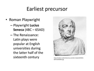 Earliest precursor
• Roman Playwright
  – Playwright Lucius
    Seneca (4BC – 65AD)
  – The Renaissance:
    Latin plays were
    popular at English
    universities during
    the latter half of the
    sixteenth century        http://media-1.web.britannica.com/eb-media/33/9433-
                             004-DD3A0405.jpg
 