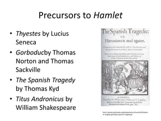 Precursors to Hamlet
• Thyestes by Lucius
  Seneca
• Gorboducby Thomas
  Norton and Thomas
  Sackville
• The Spanish Tragedy
  by Thomas Kyd
• Titus Andronicus by
  William Shakespeare   http://upload.wikimedia.org/wikipedia/en/thumb/4/46/Spani
                        sh-tragedy.gif/220px-Spanish-tragedy.gif
 