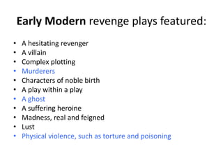 Early Modern revenge plays featured:
•   A hesitating revenger
•   A villain
•   Complex plotting
•   Murderers
•   Characters of noble birth
•   A play within a play
•   A ghost
•   A suffering heroine
•   Madness, real and feigned
•   Lust
•   Physical violence, such as torture and poisoning
 