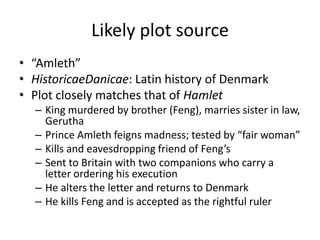 Likely plot source
• “Amleth”
• HistoricaeDanicae: Latin history of Denmark
• Plot closely matches that of Hamlet
  – King murdered by brother (Feng), marries sister in law,
    Gerutha
  – Prince Amleth feigns madness; tested by “fair woman”
  – Kills and eavesdropping friend of Feng’s
  – Sent to Britain with two companions who carry a
    letter ordering his execution
  – He alters the letter and returns to Denmark
  – He kills Feng and is accepted as the rightful ruler
 