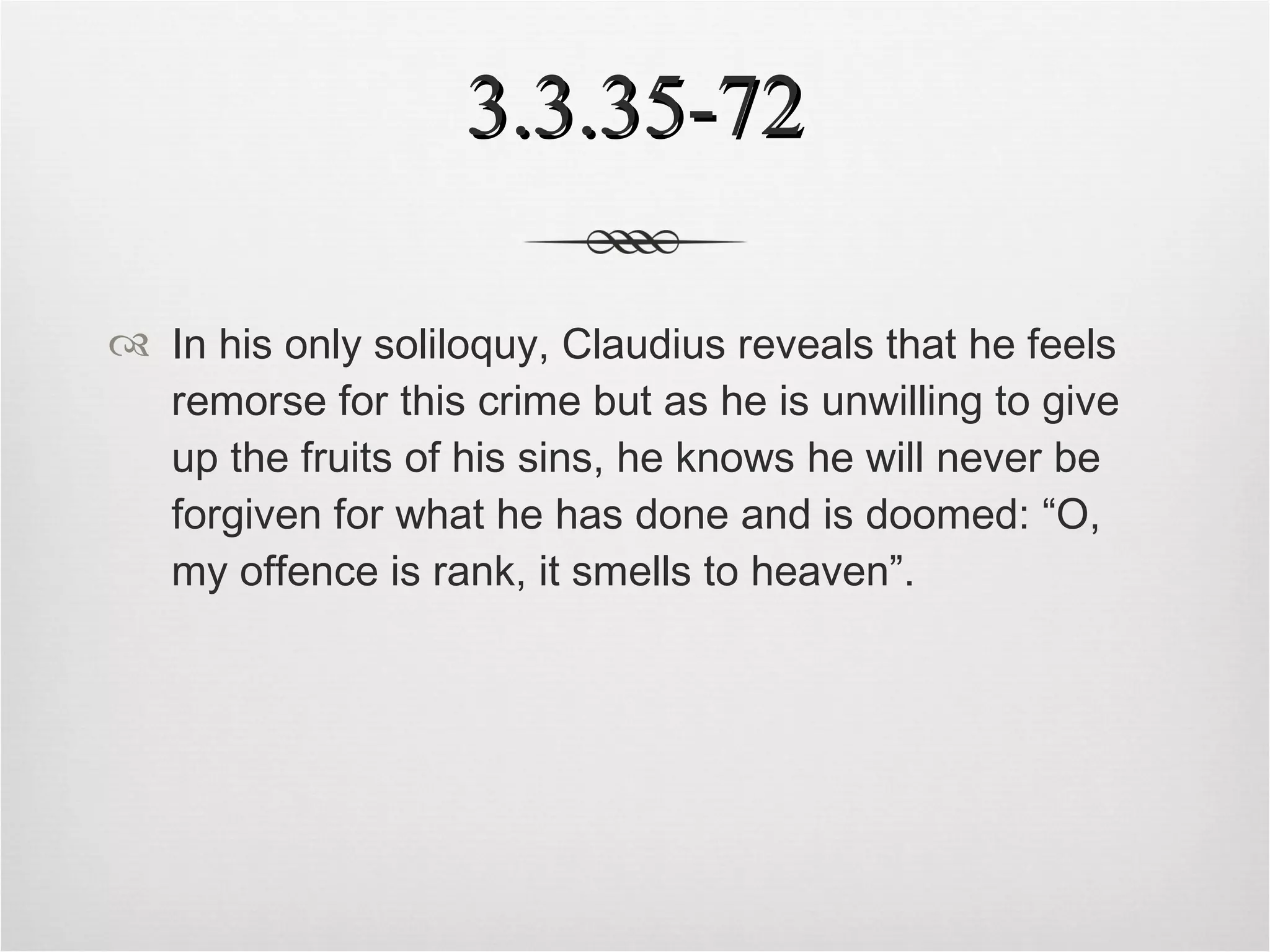 3.3.35-72 In his only soliloquy, Claudius reveals that he feels remorse for this crime but as he is unwilling to give up the fruits of his sins, he knows he will never be forgiven for what he has done and is doomed: “O, my offence is rank, it smells to heaven”. 
