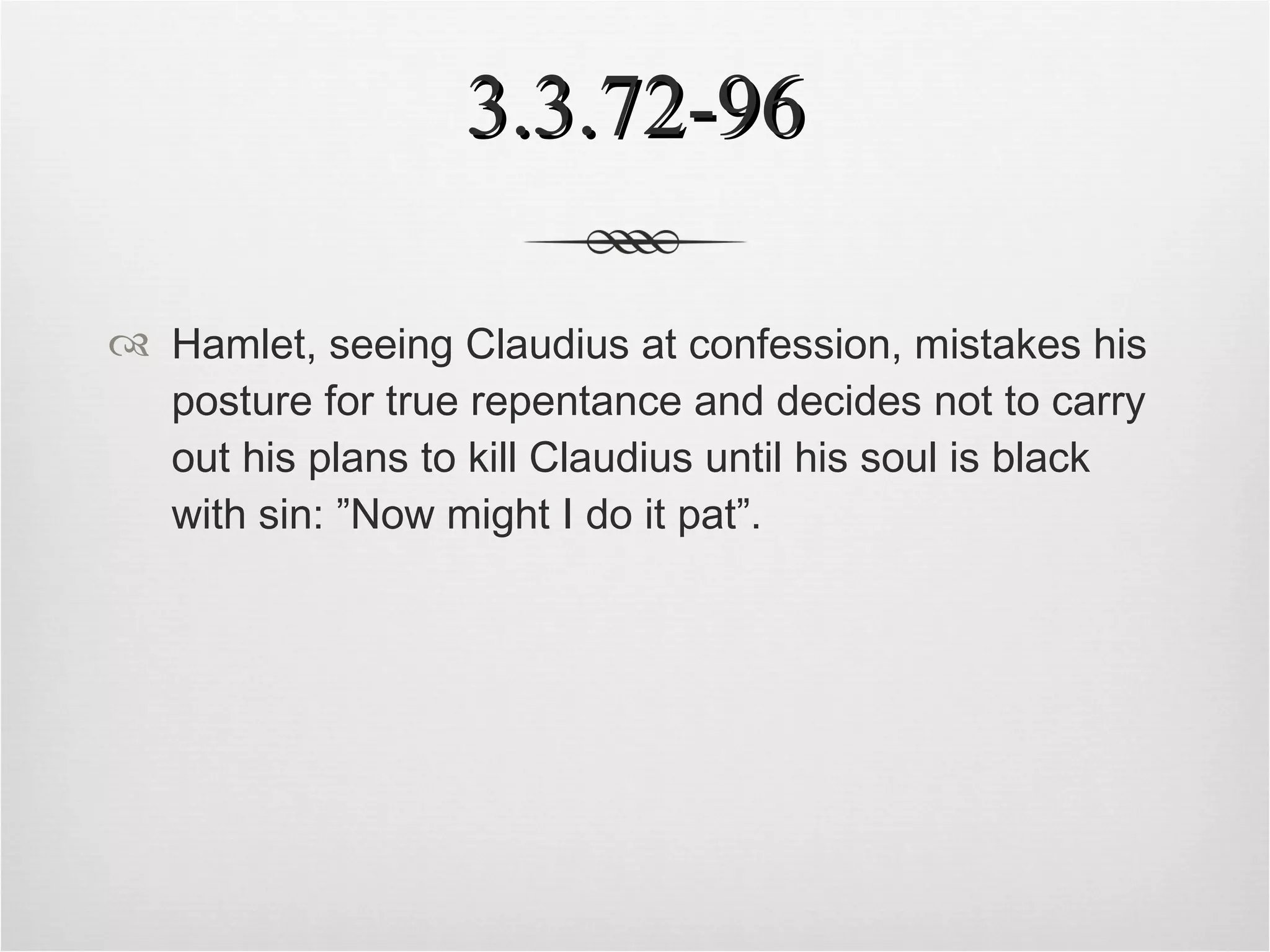 3.3.72-96 Hamlet, seeing Claudius at confession, mistakes his posture for true repentance and decides not to carry out his plans to kill Claudius until his soul is black with sin: ”Now might I do it pat”.   