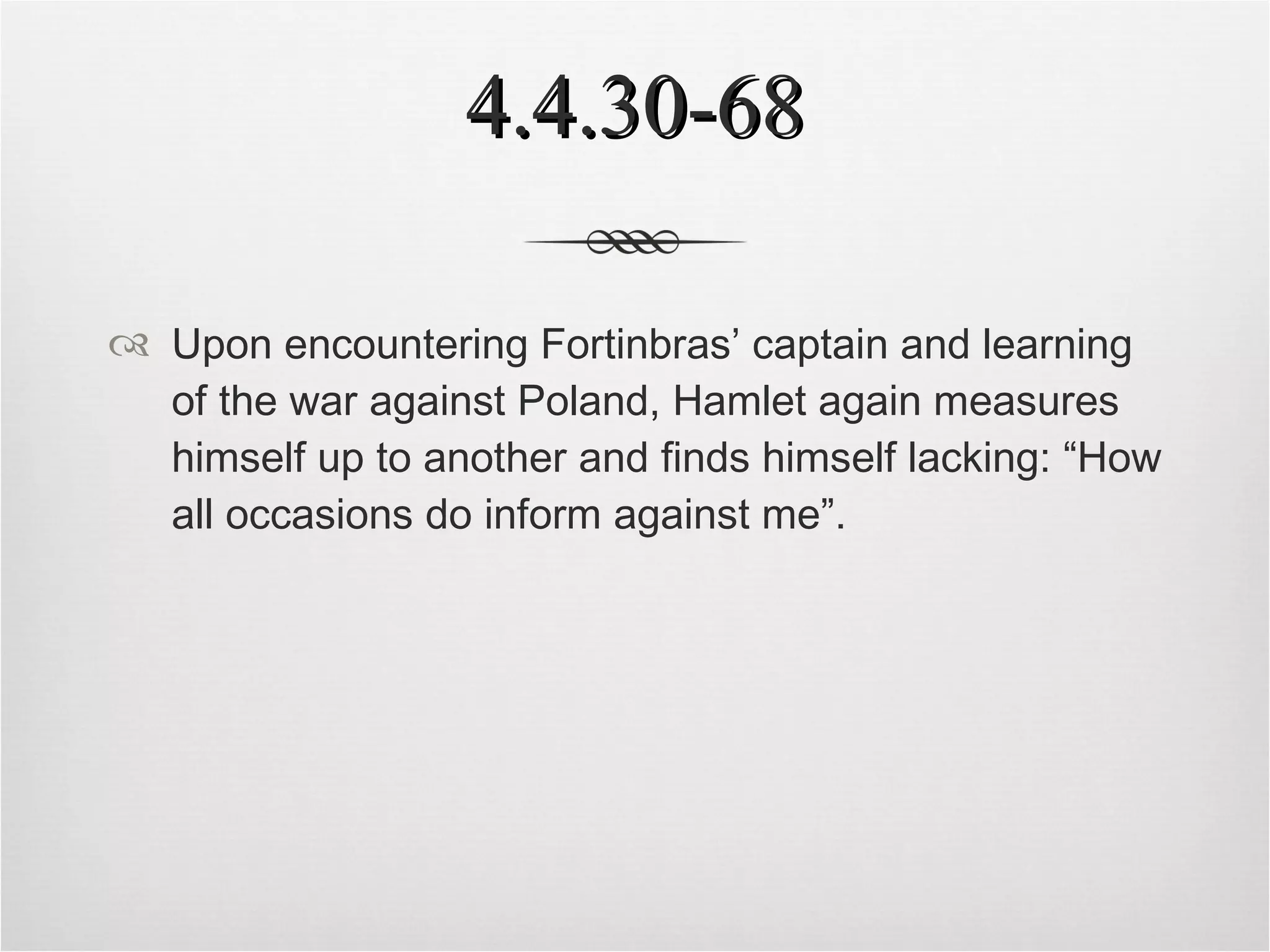4.4.30-68 Upon encountering Fortinbras’ captain and learning of the war against Poland, Hamlet again measures himself up to another and finds himself lacking: “How all occasions do inform against me”. 