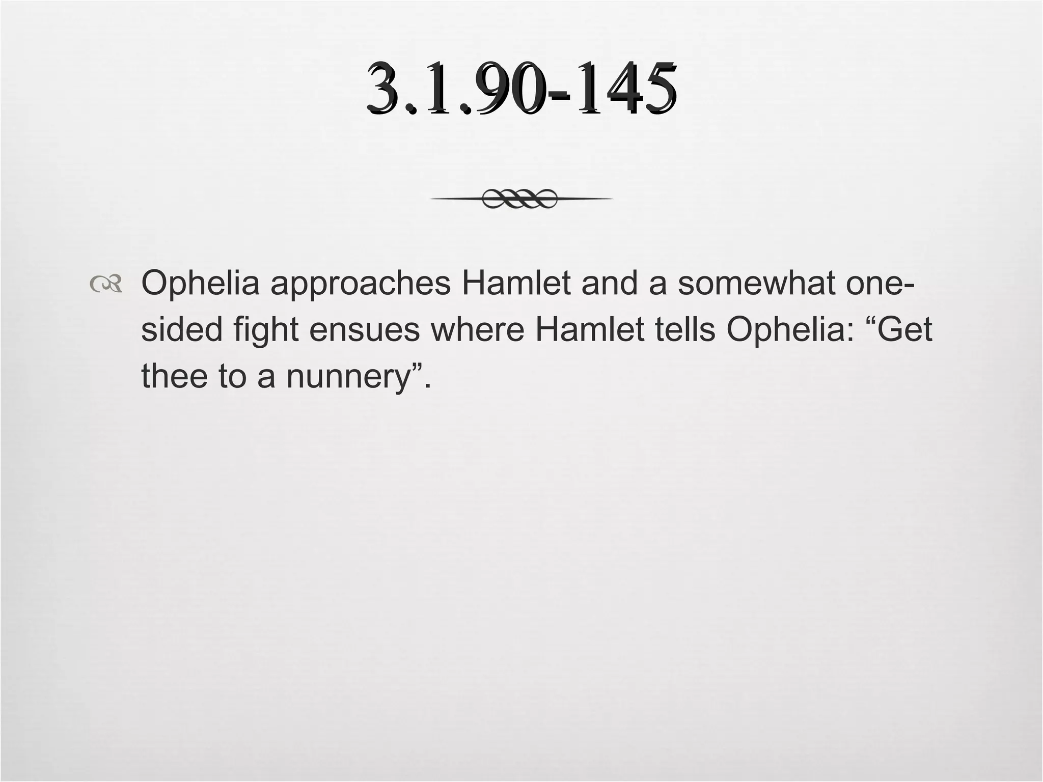 3.1.90-145 Ophelia approaches Hamlet and a somewhat one-sided fight ensues where Hamlet tells Ophelia: “Get thee to a nunnery”. 