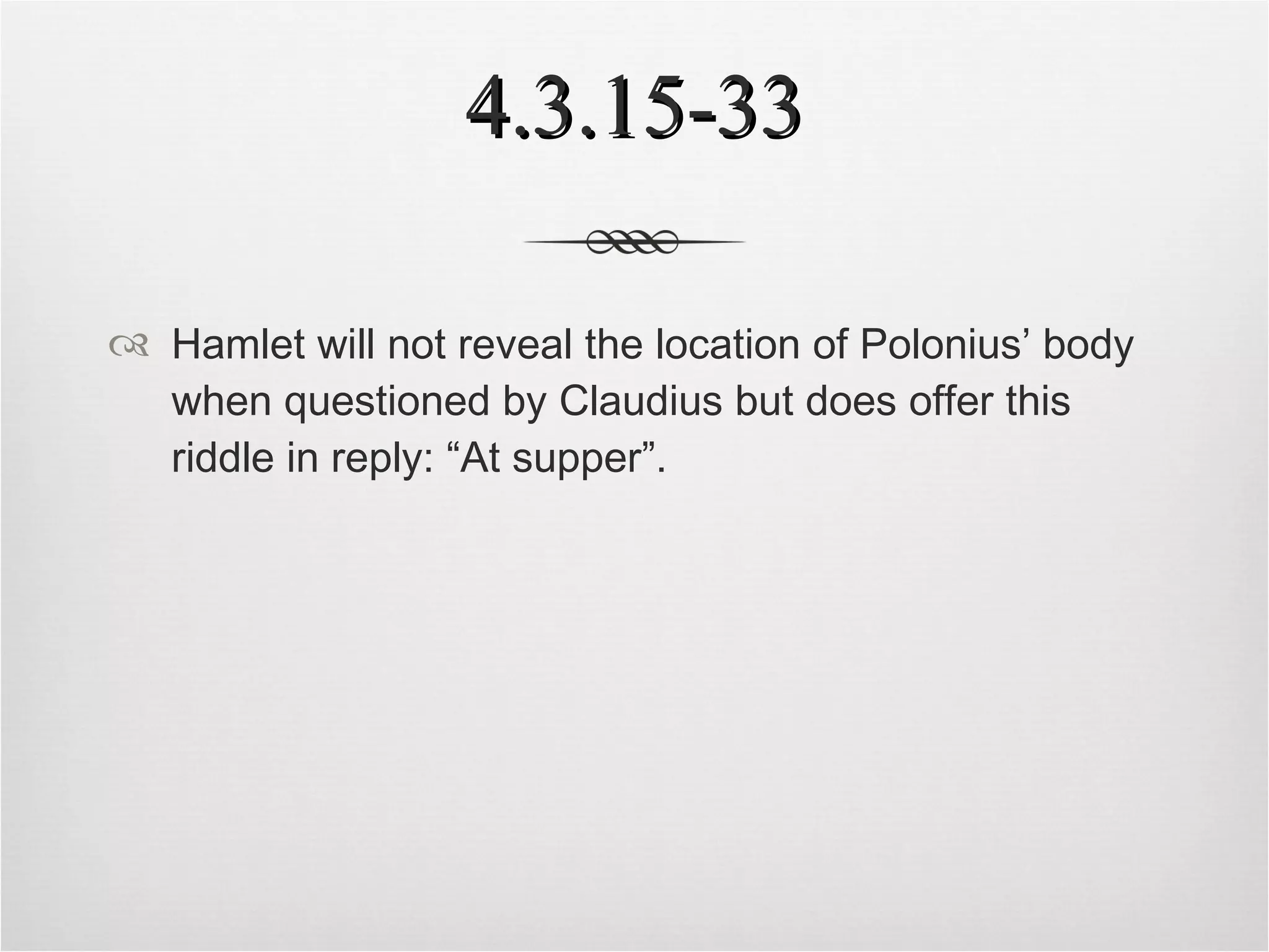 4.3.15-33 Hamlet will not reveal the location of Polonius’ body when questioned by Claudius but does offer this riddle in reply: “At supper”. 