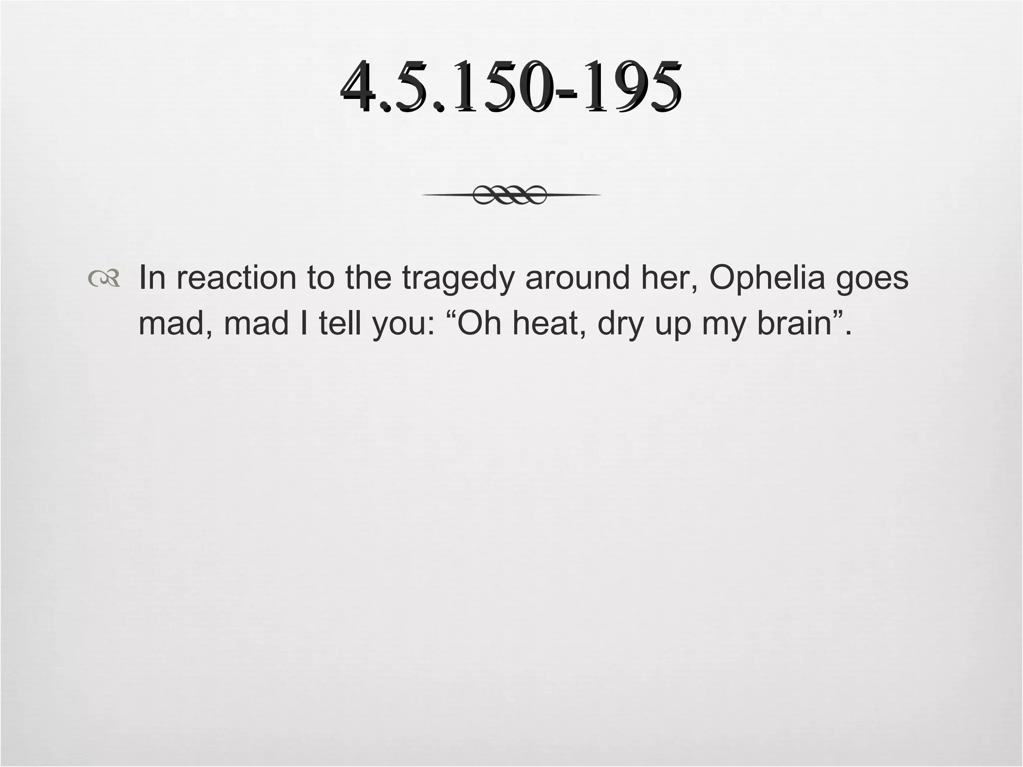 4.5.150-195 In reaction to the tragedy around her, Ophelia goes mad, mad I tell you: “Oh heat, dry up my brain”. 