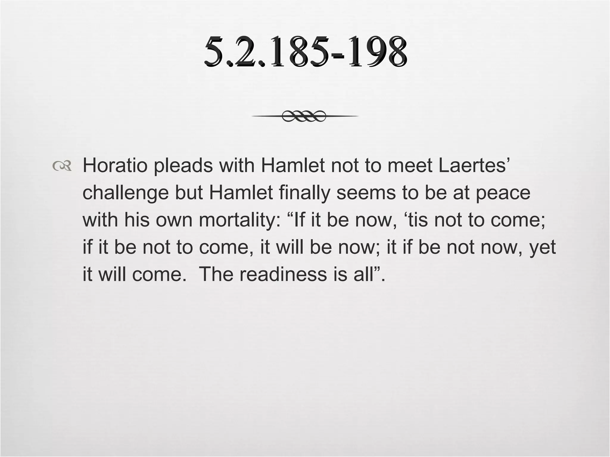 5.2.185-198 Horatio pleads with Hamlet not to meet Laertes’ challenge but Hamlet finally seems to be at peace with his own mortality: “If it be now, ‘tis not to come; if it be not to come, it will be now; it if be not now, yet it will come.  The readiness is all”. 