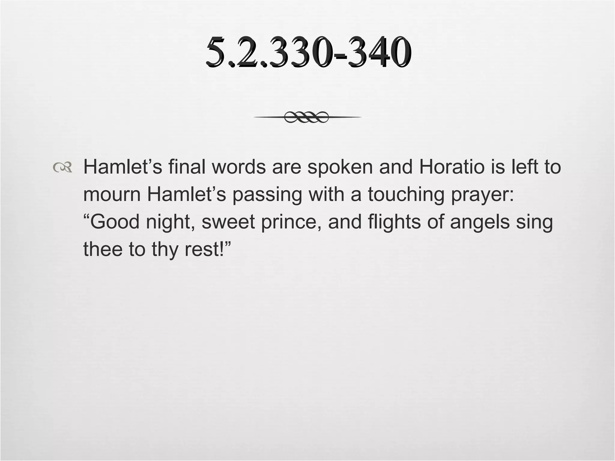 5.2.330-340 Hamlet’s final words are spoken and Horatio is left to mourn Hamlet’s passing with a touching prayer: “Good night, sweet prince, and flights of angels sing thee to thy rest!” 